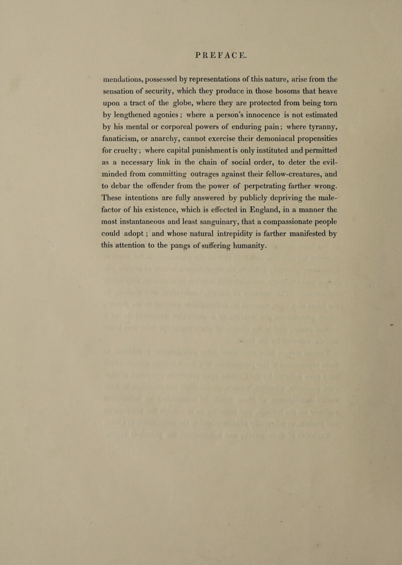 mendations, possessed by representations of this nature, arise from the sensation of security, which they produce in those bosoms that heave upon a tract of the globe, where they are protected from being torn by lengthened agonies; where a person's innocence is not estimated by his mental or corporeal powers of enduring pain; where tyranny, fanaticism, or anarchy, cannot exercise their demoniacal propensities for cruelty; where capital punishment is only instituted and permitted as a necessary link in the chain of social order, to deter the evil- minded from committing outrages against their fellow-creatures, and to debar the offender from the power of perpetrating farther wrong. These intentions are fully answered by publicly depriving the male¬ factor of his existence, which is effected in England, in a manner the most instantaneous and least sanguinary, that a compassionate people could adopt; and whose natural intrepidity is farther manifested by this attention to the pangs of suffering humanity.