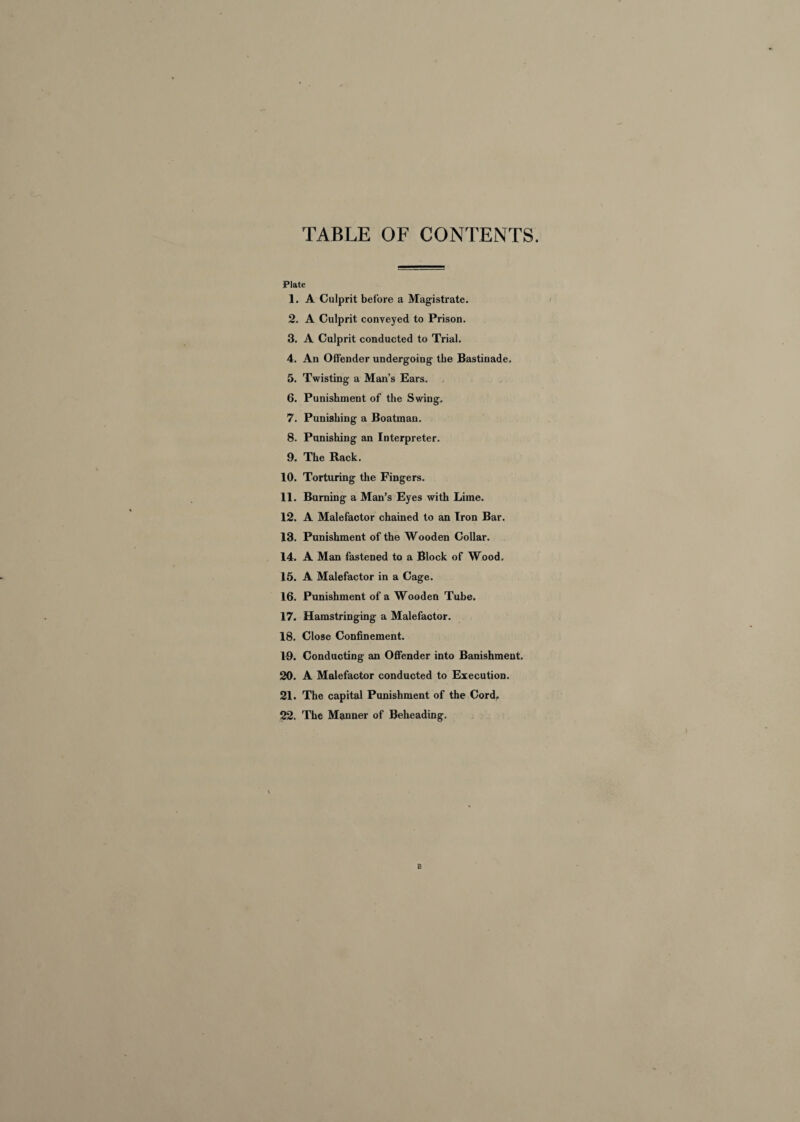 TABLE OF CONTENTS. Plate 1. A Culprit before a Magistrate. 2. A Culprit conveyed to Prison. 3. A Culprit conducted to Trial. 4. An Offender undergoing the Bastinade. 5. Twisting a Man’s Ears. 6. Punishment of the Swing. 7. Punishing a Boatman. 8. Punishing an Interpreter. 9. The Rack. 10. Torturing the Fingers. 11. Burning a Man’s Eyes with Lime. 12. A Malefactor chained to an Iron Bar. 13. Punishment of the Wooden Collar. 14. A Man fastened to a Block of Wood. 15. A Malefactor in a Cage. 16. Punishment of a Wooden Tube. 17. Hamstringing a Malefactor. 18. Close Confinement. 19. Conducting an Offender into Banishment. 20. A Malefactor conducted to Execution. 21. The capital Punishment of the Cord. 22. The Manner of Beheading. B