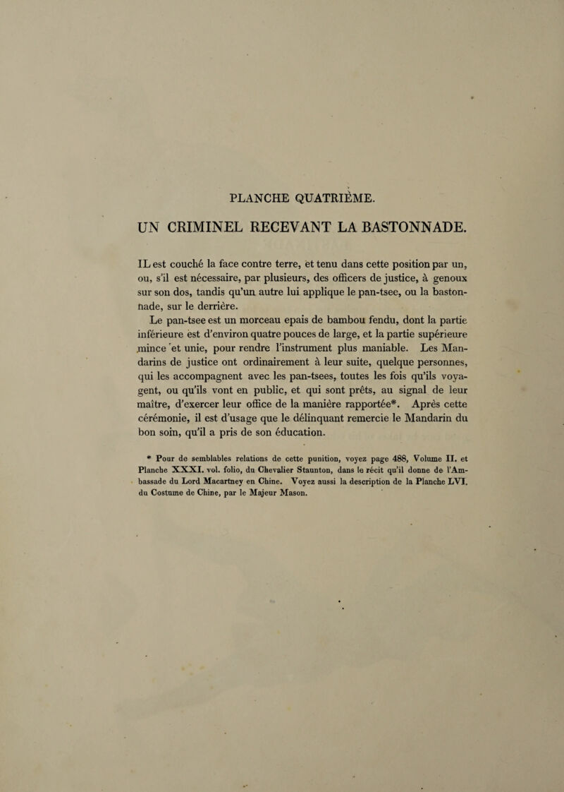 * PLANCHE QUATRIEME. UN CRIMINEL RECEVANT LA BASTONNADE. IL est couche la face contre terre, et tenu dans cette position par un, ou, s’il est necessaire, par plusieurs, des officers de justice, a genoux sur son dos, tandis qu’un autre lui applique le pan-tsee, ou la baston- nade, sur le derriere. Le pan-tsee est un morceau epais de bambou fendu, dont la partie inferieure est d’environ quatre pouces de large, et la partie superieure jnince et unie, pour rendre l’instrument plus maniable. Les Man¬ darins de justice ont ordinairement k leur suite, quelque personnes, qui les accompagnent avec les pan-tsees, toutes les fois qu’ils voya- gent, ou qu’ils vont en public, et qui sont pr6ts, au signal de leur raaitre, d’exercer leur office de la manidre rapport6e*. Apres cette ceremonie, il est d’usage que le delinquant remercie le Mandarin du bon soin, qu’il a pris de son education. * Pour de semblables relations de cette punition, voyez page 488, Volume II. et Planche XXXI. vol. folio, du Chevalier Staunton, dans le recit qu’il donne de 1’Am- bassade du Lord Macartney en Chine. Voyez aussi la description de la Planche LVI. du Costume de Chine, par le Majeur Mason.