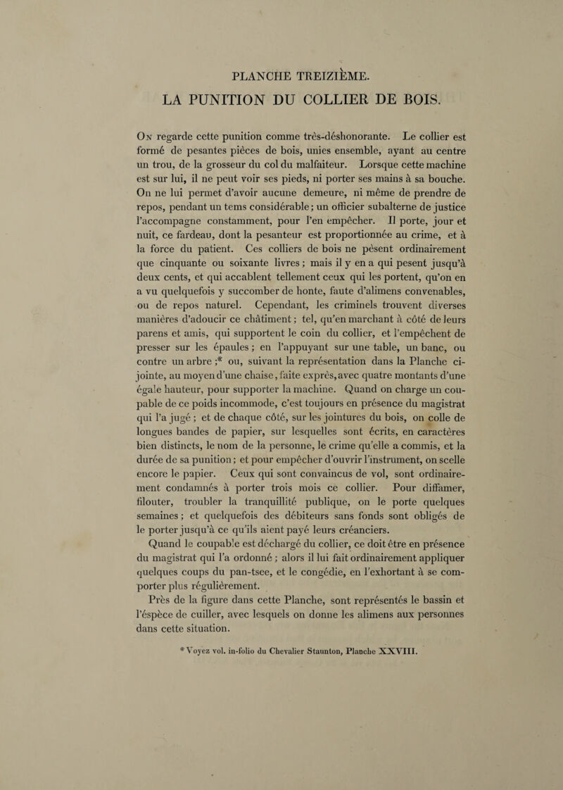 LA PUNITION DU COLLIER DE BOIS. On regarcle cette punition comme tres-deshonorante. Le collier est form6 de pesantes pidces de bois, unies ensemble, ayant au centre un trou, de la grosseur du col du malfaiteur. Lorsque cette machine est sur lui, il ne peut voir ses pieds, ni porter ses mains a sa bouche. On ne lui permet d’avoir aucune demeure, ni m6me de prendre de repos, pendant un terns considerable; un officier subalterne de justice l’accompagne constamment, pour I’en empecher. II porte, jour et nuit, ce fardeau, dont la pesanteur est proportionnee au crime, et k la force du patient. Ces colliers de bois ne pesent ordinairement que cinquante ou soixante livres; mais il y en a qui pesent jusquA deux cents, et qui accablent tellement ceux qui les portent, qu’on en a vu quelquefois y succomber de honte, faute d’alimens convenables, ou de repos naturel. Cependant, les criminels trouvent diverses manieres d’adoucir ce chatiment; tel, qu’en marchant a cote deleurs parens et amis, qui supportent le coin du collier, et l’emp^chent de presser sur les epaules; en l’appuyant sur une table, un banc, ou contre un arbre ;* ou, suivant la reprdsentation dans la Planche ci- jointe, au moyend’une chaise,faite expres,avec quatre montants d’une egale hauteur, pour supporter la machine. Quand on charge un cou- pable de ce poids incommode, c’est toujours en presence du magistrat qui 1’a juge; et de chaque c6te, sur les jointures du bois, on colie de longues bandes de papier, sur lesquelles sont Merits, en caracteres bien distincts, le nom de la personne, le crime qifelle a commis, et la duree de sa punition; et pour empecher d’ouvrir 1’instrument, on scelle encore le papier. Ceux qui sont convaincus de vol, sont ordinaire¬ ment condamnes a porter trois mois ce collier. Pour diffamer, filouter, troubler la tranquillite publique, on le porte quelques semaines; et quelquefois des debiteurs sans fonds sont obliges de le porter jusqu’a ce qu’ils aientpaye leurs creanciers. Quand le coupable est decharge du collier, ce doit 6tre en presence du magistrat qui Pa ordonne ; alors il lui fait ordinairement appliquer quelques coups du pan-tsee, et le congedie, en fexhortant a se corn- porter plus regulierement. Pres de la figure dans cette Planche, sont represents le bassin et l’espece de cuiller, avec lesquels on donne les alimens aux personnes dans cette situation. *Voyez vol. in-folio du Chevalier Staunton, Planche XXVIII.