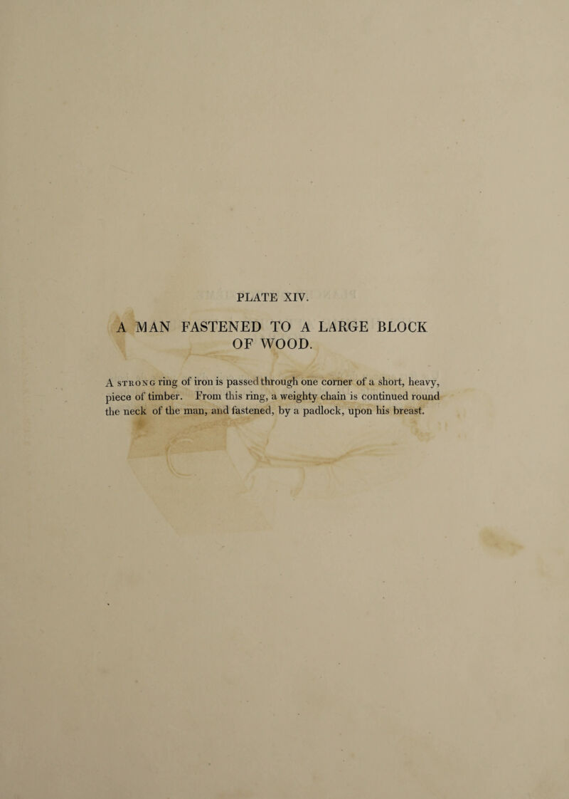 A MAN FASTENED TO A LARGE BLOCK OF WOOD. A strong ring of iron is passed through one corner of a short, heavy, piece of timber. Prom this ring, a weighty chain is continued round the neck of the man, and fastened, by a padlock, upon his breast.