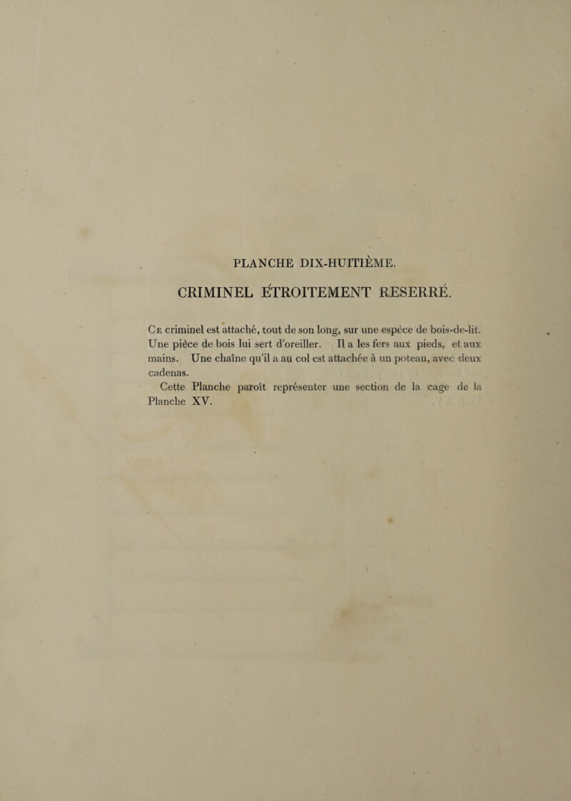 CRIMINEL ETROITEMENT RESERRE. Ce criminel est attache, tout de son long, sur une espece de bois-de-lit. Une pi£ce de bois lui sert d’oreiller. II a les fers aux pieds, et aux mains. Une chaine qu'il a au col est attach6e a un poteau, avec deux cadenas. Cette Planche paroit representer une section de la cage de la Planche XV.