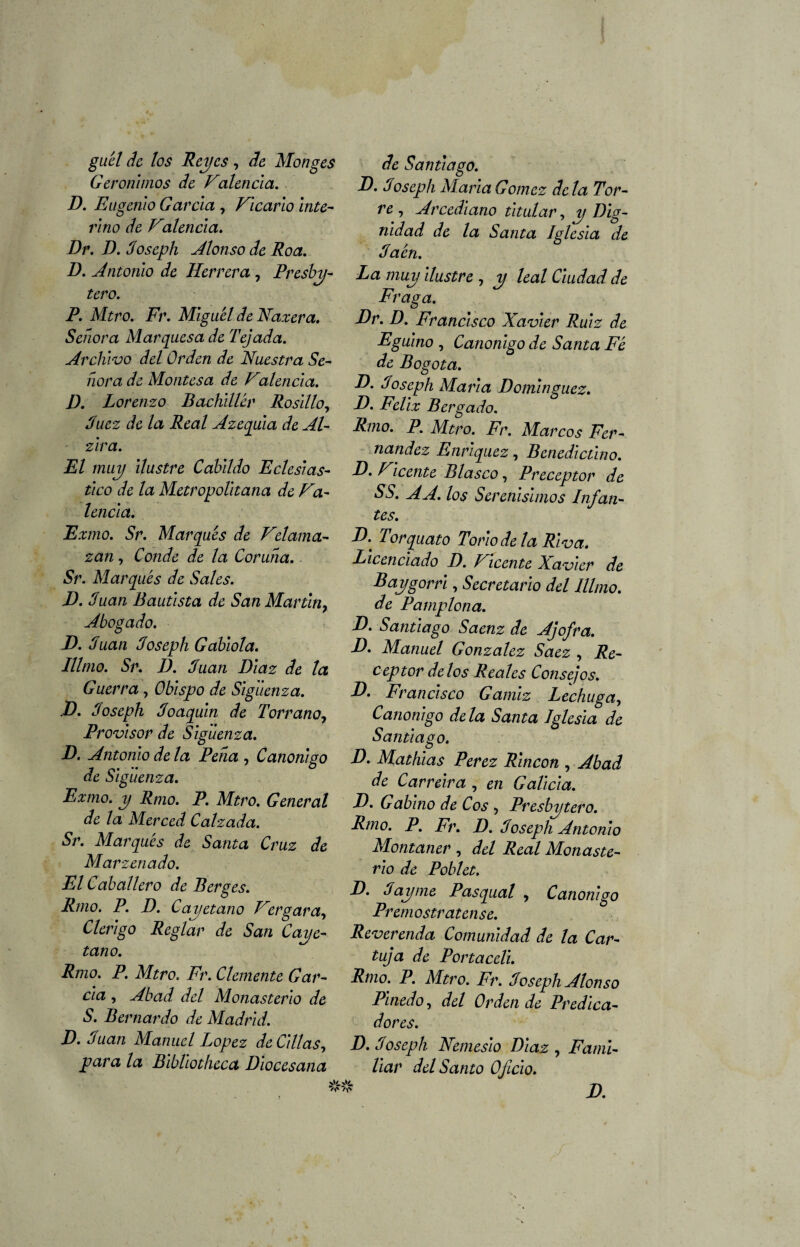 guél de los Reyes , de Monges Gerónimos de Valenda. D. Eugenio Garda , Vicario inte¬ rino de Valenda. Dr. D. Joseph Alonso de Roa. D. Antonio de Herrera , Presbí¬ tero. P. Mtro. Fr. Miguel de Haz era. Señora Marquesa de Tejada. Archivo del Orden de Nuestra Se¬ ñora de Montesa de Valenda. D. Lorenzo Bachiller Rosillo, Juez de la Real Azequla de Al- zira. El muy ilustre Cabildo Eclesiás¬ tico de la Metropolitana de Va¬ lencia. Exmo. Sr. Marqués de Velama- zan, Conde de la Coruña. Sr. Marqués de Sales. D. Juan Bautista de San Martin, Abogado. D. Juan Joseph Gablola. Illmo. Sr. D. Juan Díaz de la Guerra, Obispo de Slguenza. D. Joseph Joaquín de Torrano, Provisor de Slguenza. D. Antonio de la Peña , Canónigo de Slguenza. Exmo. y Rmo. P. Mtro. General de la Merced Calzada. Sr. Marqués de Santa Cruz de Marzenado. El Caballero de Berg es. Rmo. P. D. Cayetano Vergara, Clérigo Reglar de San Caye¬ tano. Rmo. P. Mtro. Fr. Clemente Gar¬ cía , Abad del Monasterio de S. Bernardo de Madrid. D. Juan Manuel López de Cillas, para la Blbllotheca Diocesana de Santiago. D. Joseph María Gómez déla Tor¬ re , Arcediano titular, Dig¬ nidad de la Santa Iglesia de Jaén. La muy ilustre , y leal Ciudad de Fraga. Dr. D. Francisco Xavier Ruiz de Egulno , Canónigo de Santa Fé de Bogotá. D. Joseph María Domínguez. D. Félix Bergado. Rmo. P. Mtro. Fr. Marcos Fer¬ nandez Enríquez, Benedictino. D. Vicente Blasco, Preceptor de SS. A A. los Serenísimos Infan¬ tes. D. Torquato Torio de la Rlva. Licenciado D. Vicente Xavier de Baygorrl, Secretarlo del Illmo. de Pamplona. D. Santiago Saenz de Ajofra. D. Manuel González Saez , Re¬ ceptor délos Reales Consejos. E. Francisco Gamiz Lechuga, Canónigo déla Santa Iglesia de Santiago. D. Mathlas Perez Rincón , Abad de Carreira , en Galicia. D. Gabino de Cos , Presbytero. Rmo. P. Fr. D. Joseph Antonio Montaner , del Real Monaste¬ rio de Poblet. D. Jay me Pasqual , Canónigo Premostr atense. Reverenda Comunidad de la Car¬ tuja de Portaceli. Rmo. P. Mtro. Fr. Joseph Alonso Pinedo, del Orden de Predica¬ dores. D. Joseph Nemesio Díaz , Fami¬ liar del Santo Oficio.