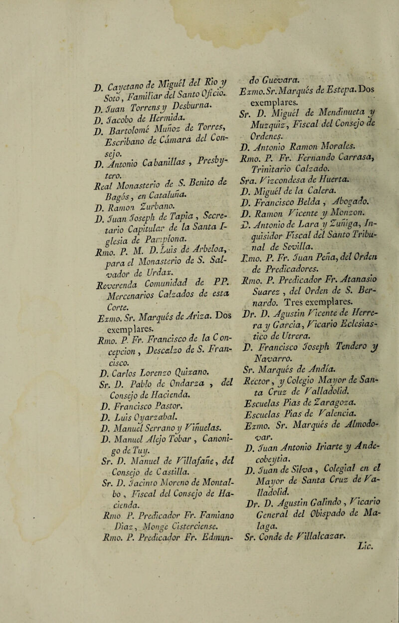 J), Cayetano de Miguel del Rio y Soto i Familiar del Santo Oficio.- J). Juan Torrensy Desburna. J). Jacobo de Hermlda. D. Bartolomé Muñoz de Torres, Escribano de Cámara del Con¬ sejo. „ , J). Antonio Cabanillas , Presbí¬ tero. Real Monasterio de S. Benito de Bagós, en Cataluña. J). Ramón. Zurbano. JO. Juan Joseph de Tapia , Secre¬ tario Capitular de la Santa I- glesia de Pamplona. Rmo. P. M. D. Luis de Arbeloa, - para el Monasterio de S. Sal¬ vador de Urdan* Reverenda Comunidad de PP. Mercenarios Calzados de esta Corte. Exmo. Sr. Marqués de Atiza. Dos exem piares. Rmo. P Fr. Francisco de la C on- cepclon , Descalzo de S. Fran¬ cisco. D. Carlos Lorenzo Quixano. Sr. D. Pablo de Ondarza , del Consejo de Hacienda. D. Francisco Pastor. D. Luis Oyarzabal. D. Manuel Serrano y Pihuelas. D. Manuel Alejo Tobar , Canóni¬ go de Tuy. Sr. D. Manuel de Vlllafane, del Consejo de Castilla. Sr. D. Jacinto Moreno de Montal- bo , Fiscal del Consejo de Ha¬ cienda. Rmo P. Predicador Fr. Famlano Díaz, Monge Clsterclense. Rmo. P. Predicador Fr. Edmun¬ do Guevara. Exmo.Sr. Marqués de Estepa. Dos exemplares. Sr. D. Mlguél de Mendlnueta y Muzquiz, Fiscal del Consejo de Ordenes. D. Antonio Ramón Morales. Rmo. P. Fr. Fernando Carras a, Trinitario Calzado. Sra. Vizcondesa de Huerta. D. Mlguél de la Calera. D. Francisco Belda , Abogado. D. Ramón Vicente y Monzon. D. Antonio de Lar ay Zuhlga, In¬ quisidor Fiscal del Santo Tribu¬ nal de Sevilla. Rmo. P. Fr. Juan Pena, del Orden de Predicadores. Rmo. P. Predicador Fr. Atanaslo Suarez , del Orden de S. Ber¬ nardo. Tres exemplares. Dr. D. Agustín Vicente de Herre¬ ra y García, Vicario Eclesiás¬ tico de Utrera. P. Francisco Joseph Tendero y Navarro. Sr. Marqués de Andia. Rector, y Colegio Mayor de San¬ ta Cruz de Valladoüd. Escuelas Pías de Zaragoza. Escuelas Pías de Valenda. Exmo. Sr. Marqués de Almodo- var. D. Juan Antonio Irlarte y Ande- cobeytla. IX Juan de Silva , Colegial en el Mayor de Santa Cruz de Va- lladoüd. Dr. D. Agustín Galludo , Vicario General del Obispado de Ma¬ laga. Sr. Conde de Villalcazar. Lie.