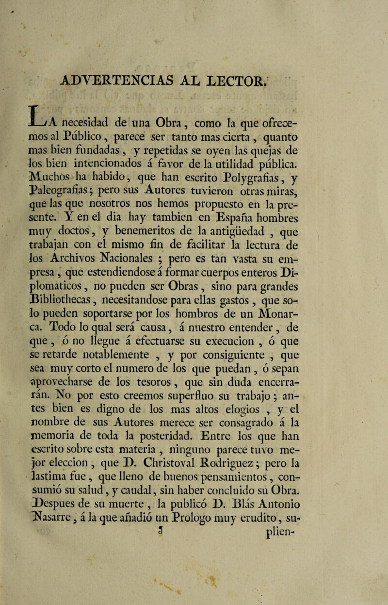 ADVERTENCIAS AL LECTOR. La necesidad de una Obra, como la que ofrece¬ mos al Público, parece ser tanto mas cierta , quanto mas bien fundadas , y repetidas se oyen las quejas de los bien intencionados á favor de la utilidad pública. Muchos ha habido, que han escrito Polygrafias, y Paleografías; pero sus Autores tuvieron otras miras, que las que nosotros nos hemos propuesto en la pre¬ sente. Y en el dia hay también en España hombres muy doctos, y beneméritos de la antigüedad , que trabajan con el mismo fin de facilitar la lectura de los Archivos Nacionales ; pero es tan vasta su em¬ presa, que estendiendose á formar cuerpos enteros Di¬ plomáticos , no pueden ser Obras, sino para grandes Bibliothecas, necesitándose para ellas gastos , que so¬ lo pueden soportarse por los hombros de un Monar¬ ca. Todo lo qual será causa, á nuestro entender, de que, ó no llegue á efectuarse su execucion , ó que se retarde notablemente , y por consiguiente , que sea muy corto el numero de los que puedan , ó sepan aprovecharse de los tesoros, que sin duda encerra¬ rán. No por esto creemos superfluo su trabajo; an¬ tes bien es digno de los mas altos elogios , y el nombre de sus Autores merece ser consagrado á la memoria de toda la posteridad. Entre los que han escrito sobre esta materia , ninguno parece tuvo me¬ jor elección , que D. Christoval Rodríguez; pero la lastima fue, que lleno de buenos pensamientos, con¬ sumió su salud, y caudal, sin haber concluido su Obra. Después de su muerte , la publicó D. Blás Antonio Nasarre, á la que añadió un Prologo muy erudito, su- $ plien-