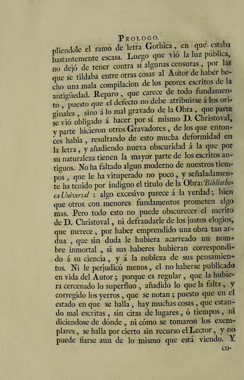 pliendole el ramo de letra Gothica, en que estaba bastantemente escasa. Luego que vio la luz publica, no dejó de tener contra sí algunas censuras por las que se tildaba entre otras cosas al Autor de haber he¬ cho una mala compilación de los peores escritos de la antigüedad. Reparo, que carece de todo fundamen¬ to puesto que el defecto no debe atribuirse a los ori¬ ginales , sino á lo mal gravado de la Obra que parte se vio obligado á hacer por si mismo D. Christoval, y parte hicieron otros Gravadores, de los que enton¬ ces había , resultando de esto mucha deformidad en la letra 5 y añadiendo nueva obscuridad á la que por su naturaleza tienen la mayor parte de los escritos an¬ tiguos. No ha faltado algún moderno de nuestros tiem¬ pos , que le ha vituperado no poco, y señaladamen¬ te ha tenido por indigno el titulo de la ObraiSMoth** ca Universal : algo excesivo parece á la verdad; bien que otros con menores fundamentos prometen algo mas. Pero todo esto no puede obscurecer el mérito de D. Christoval , ni defraudarle de los justos elogios, que merece, por haber emprendido una obra tan ar¬ dua , que sin duda le hubiera acarreado un nom¬ bre inmortal , si sus haberes hubieran correspondi¬ do á su ciencia, y a la nobleza de sus pensamien¬ tos. Ni le perjudicó menos, el no haberse publicado en vida del Autor ; porque es regular, que la hubie¬ ra cercenado lo superfluo , añadido lo que la falta , y corregido los yerros , que se notan ; puesto que en el estado en que se halla, hay muchas cosas, que estan¬ do mal escritas , sin citas de lugares, ó tiempos, ni diciéndose de dónde , ni cómo se tomaron los exem- plares, se halla por cierto sin recurso el Lector, y no puede fiarse aun de lo mismo que está viendo. Y co-