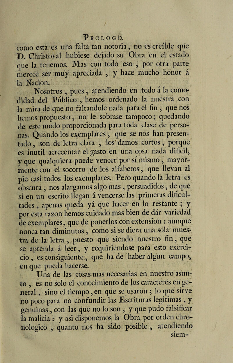 como esta es una falta tan notoria, no es creíble que D. Christoval hubiese dejado su Obra en el estado que la tenemos. Mas con todo eso , por otra parte merece ser muy apreciada , y hace mucho honor á la Nación. Nosotros , pues , atendiendo en todo á la como¬ didad del Público , hemos ordenado la nuestra con la mira de que no faltándole nada para el fin , que nos hemos propuesto, no le sobrase tampoco; quedando de este modo proporcionada para toda clase de perso¬ nas. Quando los exemplares , que se nos han presen¬ tado , son de letra clara , los damos cortos, porque es inútil acrecentar el gasto en una cosa nada difícil, y que qualquiera puede vencer por sí mismo, mayor¬ mente con el socorro de los alfabetos, que llevan al pie casi todos los exemplares. Pero quando la letra es obscura , nos alargamos algo mas, persuadidos, de que si en un escrito llegan á vencerse las primeras dificul¬ tades , apenas queda yá que hacer en lo restante ; y por esta razón hemos cuidado mas bien de dar variedad de exemplares, que de ponerlos con extensión : aunque nunca tan diminutos , como si se diera una sola mues¬ tra de la letra , puesto que siendo nuestro fin, que se aprenda á leer, y requiriendose para esto exerci- cio , es consiguiente, que ha de haber algún campo, en que pueda hacerse. Una de las cosas mas necesarias en nuestro asun¬ to , es no solo el conocimiento de los caracteres en ge¬ neral , sino el tiempo, en que se usaron ; lo que sirve no poco para no confundir las Escrituras legitimas, y genuinas , con las que no lo son , y que pudo falsificar la malicia : y asi disponemos la Obra por orden chro- nologico , quanto nos ha sido posible , atendiendo siem-