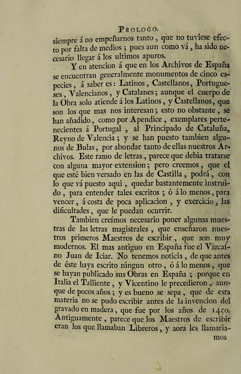 siempre 1 no empeñarnos tanto , que no tuviese efec¬ to por falta de medios ; pues aun como vá, ha sido ne¬ cesario llegar á los últimos apuros. Y en atención á que en los Archivos de España se encuentran generalmente monumentos de cinco es¬ pecies, á saberes: Latinos, Castellanos, Portugue¬ ses Valencianos, y Catalanes; aunque el cuerpo de la Obra solo atiende á los Latinos, y Castellanos, que son los que mas nos interesan; esto no obstante, se han añadido, como por Apéndice , exemplares perte¬ necientes á Portugal , al Principado de Cataluña, Rey no de Valencia ; y se han puesto también algu¬ nos de Bulas, por abundar tanto de ellas nuestros Ar¬ chivos. Este ramo de letras, parece que debia tratarse con alguna mayor extensión; pero creemos, que el que esté bien versado en las de Castilla , podrá , con lo que vá puesto aqui, quedar bastantemente instrui¬ do , para entender tales escritos ; ó á lo menos, para vencer, ácosta de poca aplicación , y exercicio, las dificultades, que le puedan ocurrir. También creimos necesario poner algunas mues¬ tras de las letras magistrales , que enseñaron nues¬ tros primeros Maestros de escribir, que son muy modernos. El mas antiguo en España fue el Vizcaí¬ no Juan de Iciar. No tenemos noticia , de que antes de éste haya escrito ningún otro , ó á lo menos, que se hayan publicado sus Obras en España ; porque en Italia el Talliente, y Vicentino le precedieron , aun¬ que de pocos años; y es bueno se sepa , que de esta materia no se pudo escribir antes de la invención del gravado en madera, que fue por los años de 14^0. Antiguamente , parece que los Maestros de escribir eran los que llamaban Libreros ? y aora les llamaría¬ mos