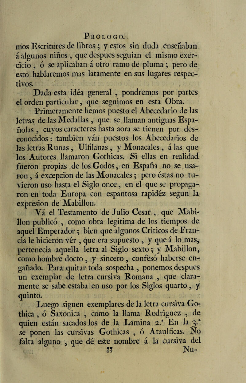 mos Escritores de libros ; y estos sin duda enseñaban á algunos niños , que después seguían el mismo exer- cicio , ó se aplicaban á otro ramo de pluma ; pero de esto hablaremos mas latamente en sus lugares respec¬ tivos. Dada esta idéa general , pondremos por partes el orden particular, que seguimos en esta Obra. Primeramente hemos puesto el Abecedario de las letras de las Medallas , que se llaman antiguas Espa¬ ñolas , cuyos caracteres hasta aora se tienen por des¬ conocidos : también ván puestos los Abecedarios de las letras Runas, Ulfilanas , y Monacales, á las que los Autores llamaron Gothicas. Si ellas en realidad fueron propias de los Godos, en España no se usa¬ ron , á excepción de las Monacales; pero éstas no tu¬ vieron uso hasta el Siglo once, en el que se propaga¬ ron en toda Europa con espantosa rapidéz según la expresión de Mabillon. Va el Testamento de Julio Cesar , que Mabi¬ llon publicó , como obra legitima de los tiempos de aquel Emperador; bien que algunos Criticos de Eran- cia le hicieron ver , que era supuesto , y que á lo mas, pertenecía aquella letra al Siglo sexto; y Mabillon, como hombre docto , y sincero, confesó haberse en¬ gañado. Para quitar toda sospecha , ponemos después un exemplar de letra cursiva Romana , que clara¬ mente se sabe estaba en uso por los Siglos quarto , y quinto. Luego siguen exemplares de la letra cursiva Go- thica , ó Saxonica , como la llama Rodríguez , de quien están sacados los de la Lamina 2.a En la 3.a se ponen las cursivas Gothicas , ó Ataulficas. No falta alguno , que dé este nombre á la cursiva del 55 Nu-