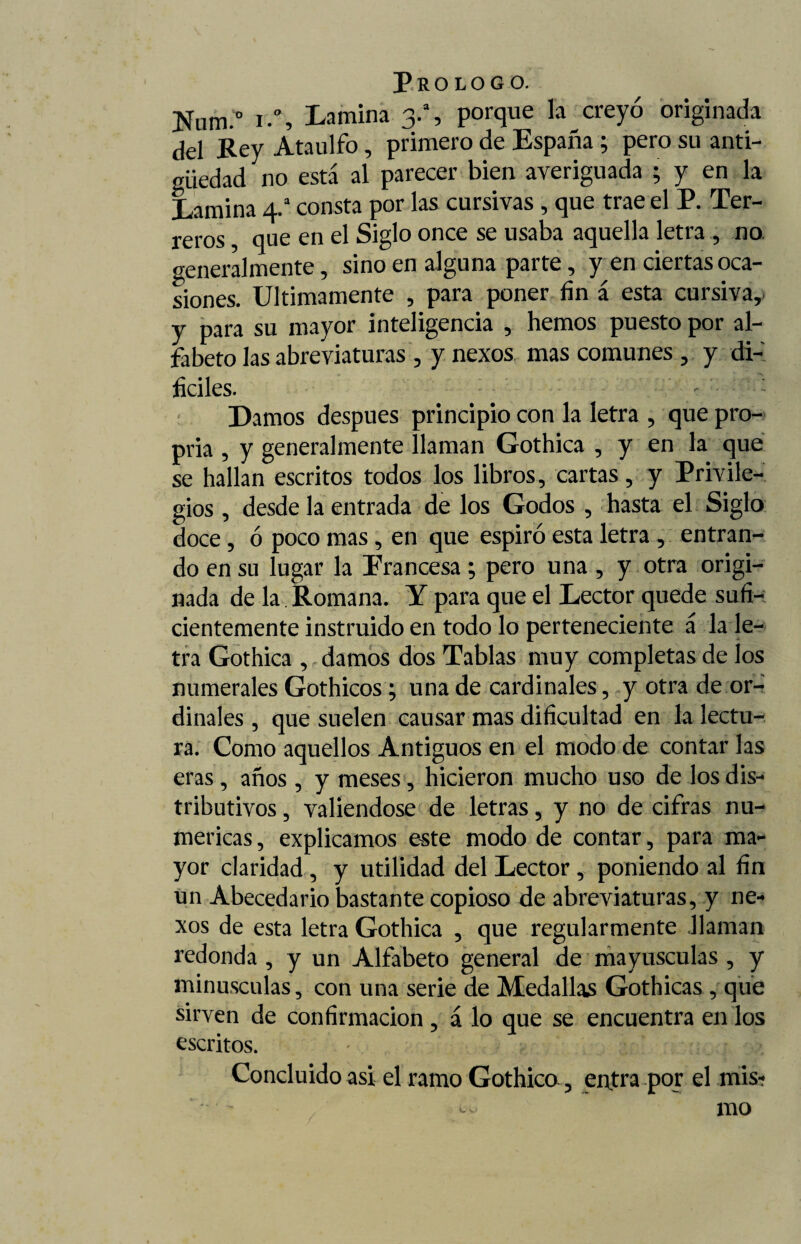 Num.° i.% Lamina 3.a, porque la creyó originada del Rey Ataúlfo, primero de España ; pero su anti¬ güedad no está al parecer bien averiguada ; y en la Lamina 4.a consta por las cursivas , que trae el P. Ter¬ reros , que en el Siglo once se usaba aquella letra , no. generalmente, sino en alguna parte, y en ciertas oca¬ siones. Ultimamente , para poner fin á esta cursiva, y para su mayor inteligencia , hemos puesto por al¬ fabeto las abreviaturas , y nexos mas comunes , y di¬ fíciles. : Damos después principio con la letra , que pro¬ pina , y generalmente llaman Gothica , y en la que se hallan escritos todos los libros, cartas, y Privile¬ gios , desde la entrada de los Godos , hasta el Siglo doce, ó poco mas , en que espiró esta letra , entran¬ do en su lugar la Francesa ; pero una , y otra origi¬ nada de la Romana. Y para que el Lector quede sufi-; cientemente instruido en todo lo perteneciente á la le¬ tra Gothica , damos dos Tablas muy completas de los numerales Gothicos; una de cardinales, y otra de or¬ dinales , que suelen causar mas dificultad en la lectu¬ ra. Como aquellos Antiguos en el modo de contar las eras, años , y meses, hicieron mucho uso de los dis¬ tributivos , valiéndose de letras, y no de cifras nu¬ méricas , explicamos este modo de contar, para ma¬ yor claridad , y utilidad del Lector, poniendo al fin un Abecedario bastante copioso de abreviaturas, y ne¬ xos de esta letra Gothica , que regularmente llaman redonda , y un Alfabeto general de mayúsculas , y minúsculas, con una serie de Medallas Gothicas , que sirven de confirmación , á lo que se encuentra en los escritos. • Concluido asi el ramo Gothica, entra por el mis- -- mo