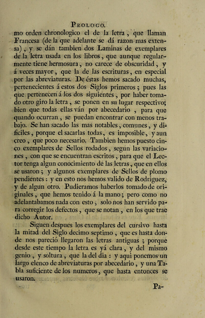 / Proloco. mo orden chronologico el de la letra , que llaman Francesa (de la que adelante se dá razón mas exten¬ sa) , y se dan también dos Laminas de exemplares de la letra usada en los libros, que aunque regular¬ mente tiene hermosura, no carece de obscuridad, y á veces mayor, que la de las escrituras, en especial por las abreviaturas. De éstas hemos sacado muchas, pertenecientes á estos dos Siglos primeros; pues las que pertenecen á los dos siguientes , por haber toma¬ do otro giro la letra , se ponen en su lugar respectivo; bien que todas ellas van por abecedario , para que quando ocurran , se puedan encontrar con menos tra¬ bajo. Se han sacado las mas notables, comunes, y db ficiles, porque el sacarlas todas, es imposible, y aun creo, que poco necesario. También hemos puesto cin¬ co exemplares de Sellos rodados, según las variacio¬ nes , con que se encuentran escritos, para que el Lec¬ tor tenga algún conocimiento de las letras, que en ellos se usaron ; y algunos exemplares de Sellos de plomo pendientes : y en esto nos hemos valido de Rodríguez, y de algún otro. Pudiéramos haberlos tomado de ori¬ ginales , que hemos tenido á la mano; pero como no adelantábamos nada con esto, solo nos han servido pa¬ ra corregir los defectos, que se notan , en los que trae dicho Autor. r ; Siguen después los exemplares del cursivo hasta la mitad del Siglo décimo séptimo , que es hasta don¬ de nos pareció llegaron las letras antiguas ; porque desde este tiempo la letra es yá clara, y del mismo genio , y soltura , que la del dia : y aqui ponemos un largo elenco de abreviaturas por abecedario, y una Ta¬ bla suficiente de los números, que hasta entonces se usaron. . Pa-