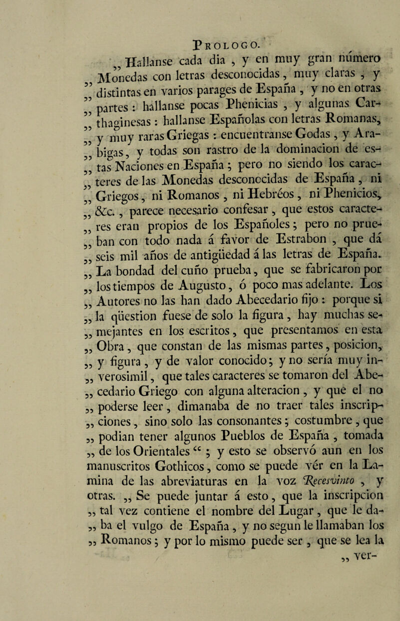 33 33 33 Prologo. „ Hallanse cada dia , y en muy gran número Monedas con letras desconocidas ^ muy claras , y ” distintas en varios parages de España , y no en otras partes : hallanse pocas Phenicias , y algunas Car- thadnesas : hallanse Españolas con letras Romanas, y mUy raras Griegas : encuentranse Godas , y Ara- ” gjgas ? y todas son rastro de la dominación de es- ” tas Naciones en España ; pero no siendo los^carac- ” teres de las Monedas desconocidas de España , ni Griegos, ni Romanos , ni Hebréos, ni Phenicios, 3 &c., parece necesario confesar, que estos caracte- , res eran propios de los Españoles; pero no prue¬ ban con todo nada á favor de Estrabon , que dá seis mil años de antigüedad á las letras de España. La bondad del cuño prueba, que se fabricaron por los tiempos de Augusto, ó poco mas adelante. Los Autores no las han dado Abecedario fijo : porque si la qüestion fuese de solo la figura , hay muchas se¬ mejantes en los escritos, que presentamos en esta Obra , que constan de las mismas partes, posición, y figura , y de valor conocido; y no sería muy in¬ verosímil , que tales caracteres se tomaron del Abe¬ cedario Griego con alguna alteración, y que el no poderse leer, dimanaba de no traer tales inscrip- ,, dones, sino solo las consonantes; costumbre , que podían tener algunos Pueblos de España , tomada de los Orientales “ ; y esto se observó aun en los manuscritos Gothicos, como se puede vér en la La¬ mina de las abreviaturas en la voz %ecesvinto , y otras. „ Se puede juntar á esto, que la inscripción „ tal vez contiene el nombre del Lugar , que le da- „ ba el vulgo de España, y no según le llamaban los ,, Romanos; y por lo mismo puede ser , que se lea la 33 33 33 33 33 33 33 33 33 33 33 33 33 33 33 33 33