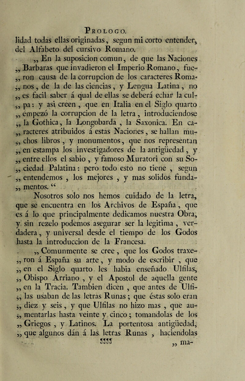 lidad todas ellas originadas, según mi corto entender, del Alfabeto, del cursivo Romano. „ En la suposición común, de que las Naciones Barbaras que invadieron el Imperio Romano, fue- , ron causa de la corrupción de los caracteres Roma¬ nos , de la de las ciencias , y Lengua Latina , no es fácil saber á qual de ellas se deberá echar la cul- ,, pa: y asi creen , que en Italia en el Siglo quarto empezó la corrupción de la letra, introduciéndose la Gothica, la Longobarda , la Saxonica. En ca- „ racteres atribuidos á estas Naciones, se hallan mu¬ chos libros, y monumentos, que nos representan en estampa los investigadores de la antigüedad, y entre ellos el sabio , y famoso Muratori con su So¬ ciedad Palatina: pero todo esto no tiene , según entendemos , los mejores , y mas solidos funda- 55 55 55 55 55 55 55 55 55 55 55 mentos. cc Nosotros solo nos hemos cuidado de la letra, que se encuentra en los Archivos de España , que es á lo que principalmente dedicamos nuestra Obra, y. sin rezelo podemos asegurar ser la legitima , ver¬ dadera , y universal desde el tiempo de los Godos hasta la introducción de la Erancesa. ,, Comunmente se cree , que los Godos traxe- „ ron á España su arte, y modo de escribir , que en el Siglo quarto les habia enseñado Ulfilas, Obispo Arriano , y el Apóstol de aquella gente en la Tracia. También dicen , que antes de Ulfi- las usaban de las letras Runas; que éstas solo eran diez y seis, y que Ulfilas no hizo mas , que au¬ mentarlas hasta veinte y cinco; tomándolas de los Griegos , y Latinos. La portentosa antigüedad, que algunos dán á las letras Runas , haciéndolas 55 55 55 55 55 55 55 SS5J 55 ma-