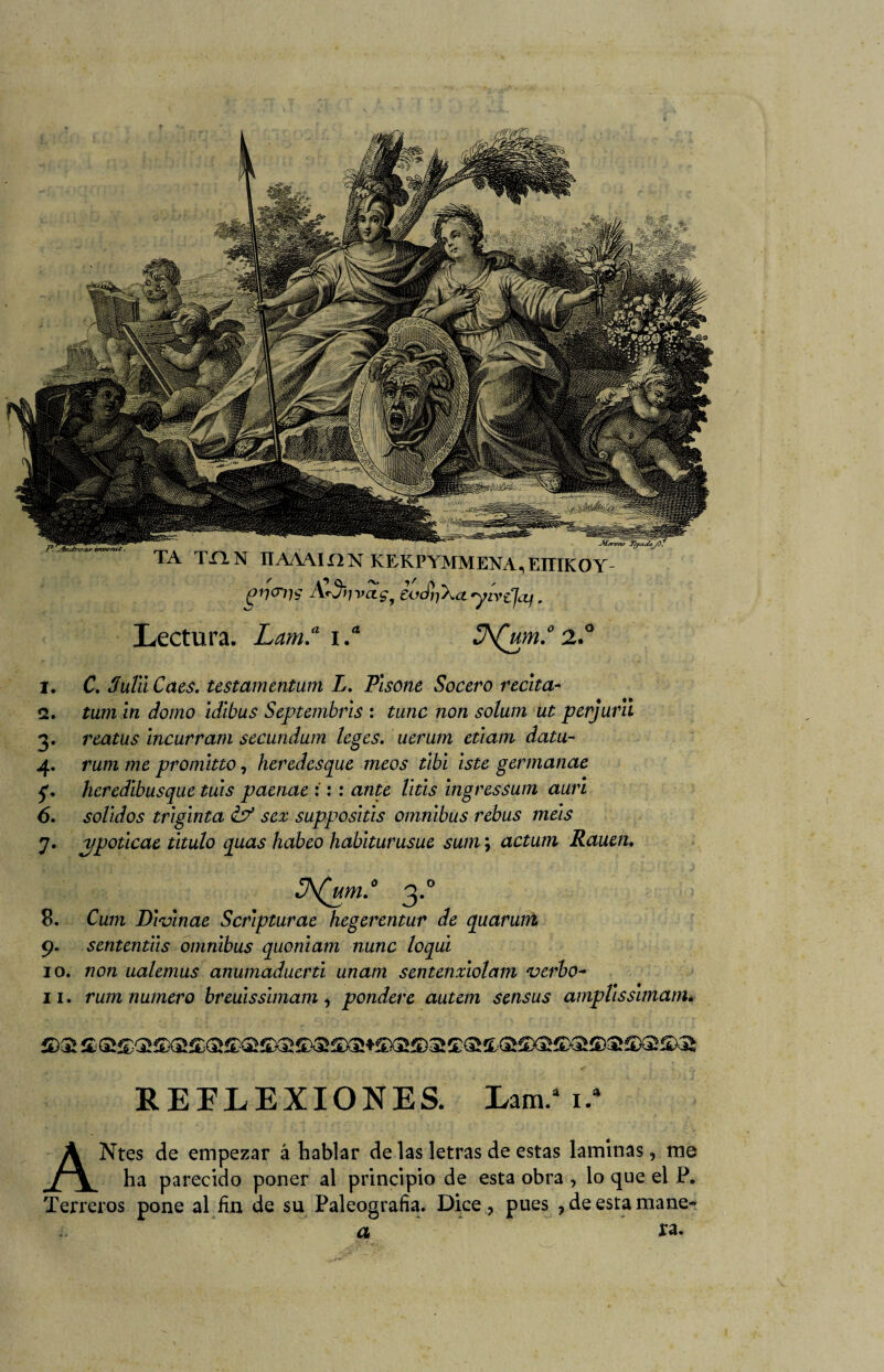 TA TX1N IIAAAII2N KEKPYMMENA^EITIKOY- gr)<Tr)$ £odi-j\a'yivzJ(Zj. Lectura. Lam.a i.a JA(um.° 2° 1. C. dula Caes, testamentum L. Plsone Socero recita- 2. tum in domo idibus Septembrls : tune non solum ut perjurlt 3. reatus incurram secundum leges. uerum etlam datu- 4. rum me promitto, heredesque ineos tibí Iste germanae f. heredlbusque tías paenae : : : ante litis ingressum auri 6. solidos trlglnta & sex supposltls ómnibus rebus mels 7. jjpotlcae titulo quas habeo habitarusue sum; actum Rauen. JA(um.° 3.0 8. Cuín Dlvlnae Scrlpturae hegerentur de quaruirt 9. sententlls ómnibus quonlatn nunc loqul 10. non ualemus anumaduerti unam sentenxlolam verbo- 11. rum numero breulsslmam, pondere autem sensus ampllssimam* REFLEXIONES. Lam.* 1/ ANtes de empezar á hablar de las letras de estas laminas, me ha parecido poner al principio de esta obra , lo que ei P. Terreros pone al fin de su Paleografía. Dice ? pues , de esta mane- a ra.