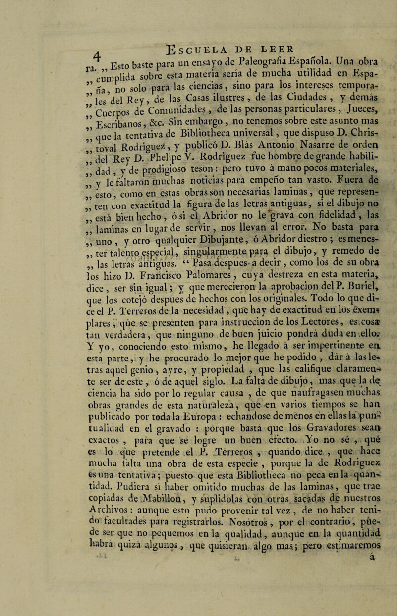 ^ Esto baste para un ensayo de Paleografía Española. Una obra ^ cumplida sobre esta materia sería de mucha utilidad en Espa- ” tía no solo para las ciencias, sino para los intereses tempora- ”lcVdel Rey, de las Casas ilustres, de las Ciudades , y demás ” Cuerpos de Comunidades, de las personas particulares, Jueces, ” Escribanos, &c. Sin embargo , no tenemos sobre este asunto mas 7 que la tentativa de Bibliotheca universal, que dispuso D. Chris- 77 toval Rodríguez , y publicó D. Blas Antonio Nasarre de orden ” dei Rey D. PhelipeV. Rodríguez fue hombre de grande habiü- 77 dad , y de prodigioso tesón: pero tuvo á mano pocos materiales, 77 y le faltaron muchas noticias para empeño tan vasto. Fuera de esto, como en estas obras son necesarias laminas, que represen- , ten con exactitud la figura de las letras antiguas, si el dibujo no está bienhecho, ó si ei Abridor no le grava con fidelidad, las ,7 laminas en lugar de servir, nos llevan al error. No basta para ,, uno , y otro qualquier Dibujante, ó Abridor diestro ; es menes¬ ter talento .especial, singularmente para el dibujo, y remedo de ,, las letras antiguas. “ Pasa después a decir , como los de su obra los hizo D. Francisco Palomares, cuya destreza en esta materia, dice, ser sin igual; y que merecieron la aprobación del P. Buriel, que los cotejó después de hechos con los originales. Todo lo que di¬ ce el P. Terreros de la necesidad, que hay de exactitud en los £xem* piares, que se presenten para instrucción de los Lectores, es cosa* tan verdadera, que ninguno de buen juicio pondrá duda en ,ello.; Y yo, conociendo esto mismo, he llegado á ser impertinente en esta parte, y he procurado lo mejor que he podido , dár á las le¬ tras aquel genio , ayre, y propiedad , que las califique claramen-¿ te ser de este , ó de aquel siglo. La falta de dibujo, mas que la de ciencia ha sido por lo regular causa , de que naufragasen muchas obras grandes de esta naturaleza, que en varios tiempos se han publicado por toda la Europa : echándose de menos en ellas la pun¬ tualidad en el gravado : porque basta que los Gravadores sean exactos , para que se logre un buen efecto. Yo no sé , qué es lo que pretende el P. Terreros , quando dice , que hace mucha falta una obra de esta especie , porque la de Rodríguez es una tentativa; puesto que esta Bibliotheca no peca en la quan- tidad. Pudiera sí haber omitido muchas de las laminas, que trae copiadas de Mabillon, y suplidolas con otras sacadas de nuestros Archivos: aunque esto pudo provenir tal vez , de no haber teni¬ do facultades para registrarlos. Nosotros, por el contrario, pue¬ de ser que no pequemos en la qualidad, aunque en la quantidad había quizá algunos v7 que quisieran algo mas; pero estimaremos