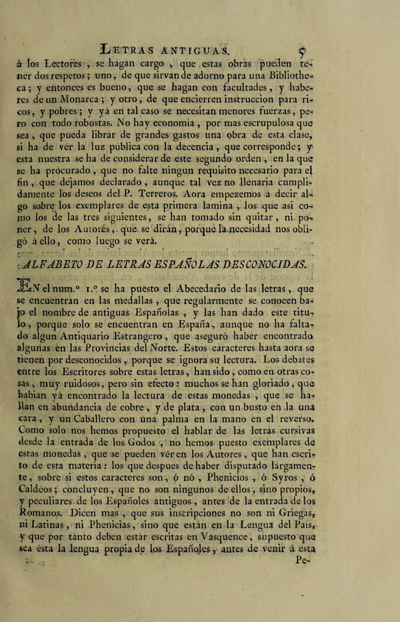 XiET'RAS ANTIGUAS. f á los Lectores , se hagan cargo , que estas obras pueden te¬ ner dos respetos; uno, de que sirvan de adorno para una Bibliothe^ ca; y entonces es bueno, que se hagan con facultades, y habe¬ res de un Monarca ; y otro, de que encierren instrucción para ri¬ cos, y pobres ; y yá en tal caso se necesitan menores fuerzas, pe¬ ro con todo robustas. No hay economía , por mas escrupulosa que sea , que pueda librar de grandes gastos una obra de esta clase, si ha de vér la luz pública con la decencia, que corresponde; y esta nuestra se ha de considerar de este segundo orden , en la que se ha procurado, que no falte ningún requisito necesario para el fin , que dejamos declarado , aunque tal vez no llenaría cumpli¬ damente los deseos del P. Terreros. Aora empezemos á decir al¬ go sobre los exemplares de esta primera lamina , los que asi co-> mo los de las tres siguientes, se han tomado sin quitar , ni po-; ner, de los Autores, que se dirán, porque lamecesidad nos obli¬ gó á ello, como luego se verá. c ALFABETO DE LETRAS ESPAÑOLAS DESCONOCIDAS. lEaNelnum.0 i.° se ha puesto el Abecedario de las letras, que se encuentran en las medallas, que regularmente se conocen ba¬ jo el nombre de antiguas Españolas , y las han dado este titu¬ lo, porque solo se encuentran en España, aunque no ha falta¬ do algún Antiquario Estrangero, que aseguró haber encontrado algunas en las Provincias dei Norte. Estos caracteres hasta aora se tienen por desconocidos, porque se ignora su lectura. Los debates entre los Escritores sobre estas letras, han sido, como en otras co¬ sas , muy ruidosos, pero sin efecto : muchos se han gloriado, que habian yá encontrado la lectura de estas monedas , que se ha¬ llan en abundancia de cobre, y de plata , con un busto en la una cara , y un Caballero con una palma en la mano en el reverso* Como solo nos hemos propuesto el hablar de las letras cursivas desde la entrada de los Godos , no hemos puesto exemplares de estas monedas , que se pueden vér en los Autores , que han escri¬ to de esta materia : los que después de haber disputado largamen¬ te, sobre si estos caracteres son, ó nó , Phenicios , ó Syros , ó Caldéos; concluyen, que no son ningunos de ellos, sino propios, y peculiares de los Españoles antiguos, antes de la entrada de los Romanos. Dicen mas , que sus inscripciones no son ni Griegas, ni Latinas, ni Phenicias, sino que están en la Lengua del País, y que por tanto deben estár escritas en Vasquence, supuesto que sea ésta la .lengua propia de los Españojes r antes de venir á esta v- Pe-