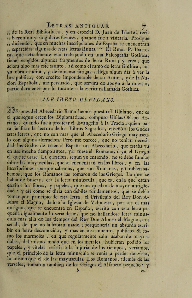 ,, de la Real Bibliotheca , y en especial D. Juan de Triarte, reci- ,, bieron muy singulares favores, quando fue á visitarla. Prosigue ,, diciendo, que en muchas inscripciones de España se encuentran ,, esparcidas algunas de estas letras Runas. “ El Rmo. P. Ibarre- ta, que actualmente está trabajando en una Paleografía Gothica, tiene recogidos algunos fragmentos de letra Runa; .y creo, que aclara algo mas este asunto, asi como el ramo de letra Gothica , cu¬ ya obra erudita , y de inmensa fatiga, si llega algún dia á vér la luz pública, con crédito imponderable de su Autor, y de la Na¬ ción Española , me persuado, que servirá de apoyo á la nuestra, particularmente por lo tocante á la escritura llamada Gothica. ALFABETO ULFILANO. J0Espuesdel Abecedario Runo hemos puesto el Ulfilano, que es el que según creen los Diplomáticos, compuso Ulfilas Obispo Ar- riano, quando fue á predicar el Evangelio á la Tracia , quien pa¬ ra facilitar la lectura de los Libros Sagrados, enseñó á los Godos estas letras, que no son mas que el Abecedario Griego mayúscu¬ lo con alguna alteración. Pero me parece , que no tenian necesi¬ dad los Godos de traer á España un Abecedario , que estaba yá en uso mucho tiempo antes, yá fuese el Romano, ó ya el Griego el que se usase. La qüestion, según yo entiendo, no se debe fundar sobre las mayúsculas, que se encuentran en los libros, y en las inscripciones: porque sabemos, que son Romanas, y también sa¬ bemos, que los Romanos las tomaron de los Griegos. Lo que se habia de buscar, era la letra minúscula, que es, en la que están escritos los libros, y papeles, que nos quedan de mayor antigüe¬ dad ; y asi como se diría con débiles fundamentos, que se debia tomar por principio de esta letra, el Privilegio del Rey Don A- lonso el Magno, dado ála Iglesia de Valpuesta, por ser el mas antiguo, que se encuentra en España , escrito con esta letra pe¬ queña : igualmente lo sería decir, que no hallándose letra minús¬ cula mas allá de los tiempos del Rey Don Alonso el Magno, era señal, de que no la habian usado ; porque sería un absurdo escri¬ bir en letra desconocida, y mas en instrumentos públicos. Si co¬ mo los marmoles , en que regularmente solo usaban de mayús¬ culas, del mismo modo que en los metales, hubieran podido los papeles , y vitelas resistir á la injuria de los tiempos, venamos, que el principio de la letra minúscula se venia á perder de vista, lo mismo que el de las mayúsculas. Los Romanos, además délas versales, tomaron también de los Griegos el Alfabeto pequeño ; y b es-