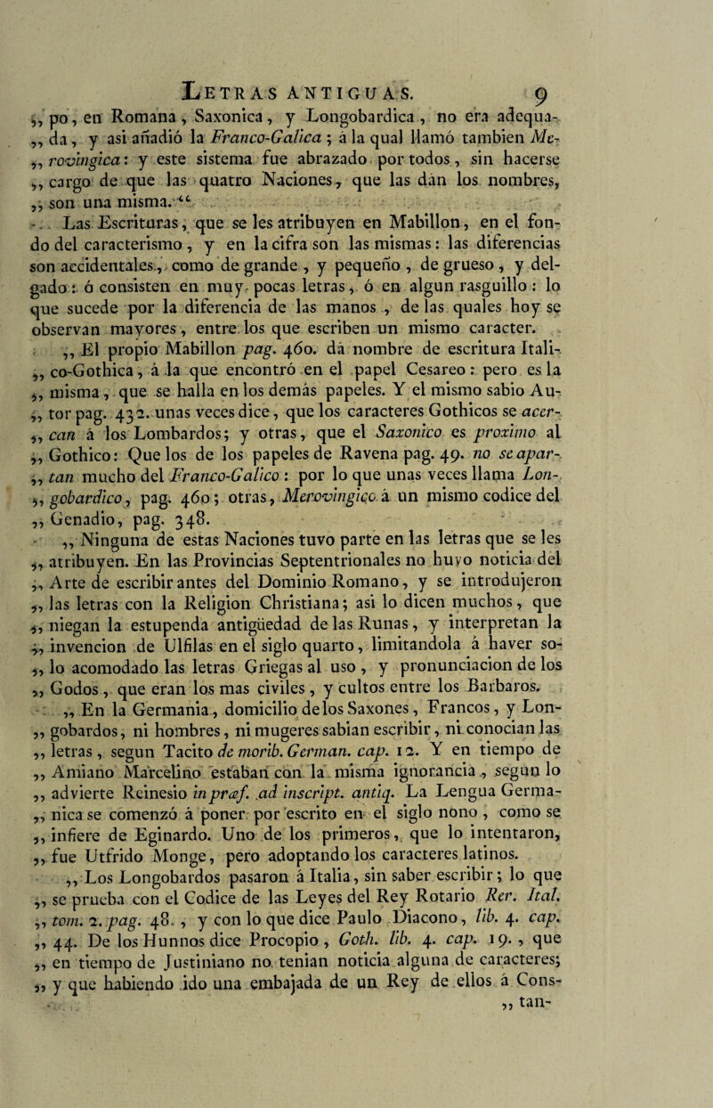 ,,po, en Romana, Saxonica, y Longobardica , no era adequa- ,, da, y asi añadió la Franco-Gallea ; á la qual llamó también Me- ,, rovinglca: y este sistema fue abrazado por todos, sin hacerse „ cargo de que las quatro Naciones^ que las dán los nombres, ,, son una misma. iC Las Escrituras, que se les atribuyen en Mabillon, en el fon¬ do del caracterismo , y en la cifra son las mismas: las diferencias son accidentales., como de grande , y pequeño, de grueso , y del¬ gado: ó consisten en muy, pocas letras* ó en algún rasguillo : lo que sucede por la diferencia de las manos , de las quales hoy se observan mayores , entre; los que escriben un mismo carácter. ,, El propio Mabillon pag. 460. dá nombre de escritura Itali- ,, co-Gothica, á la que encontró en el papel Cesáreo: pero es la mismaque se halla en los demás papeles. Y el mismo sabio Au- ,, tor pag. 432. unas veces dice, que los caracteres Gothicos se acer- 9, can á los Lombardos; y otras, que el Saxonico es próximo ai ,, Gothico: Que los de los papeles de Ravena pag. 49. no seapar- ' , tan mucho del Franco-Galleo : por lo que unas veces llama Lon- 5, gobardlco, pag. 460; otras, Mew'vlnglcaá un mismo códice del ,, Genadio, pag. 348. ,, Ninguna de estas Naciones tuvo parte en las letras que se les atribuyen. En las Provincias Septentrionales no huyo noticia del ,, Arte de escribir antes del Dominio Romano, y se introdujeron las letras con la Religión Christiana; asi lo dicen muchos, que i, niegan la estupenda antigüedad de las Runas, y interpretan la ^ invención de Ulfilas en el siglo quarto, limitándola á haver so- 5, lo acomodado las letras Griegas al uso , y pronunciación de los >, Godos, que eran los mas civiles, y cultos entre los Barbaros. „ En la Germania, domicilio délosSaxones, Francos, y Lon- ,, gobardos, ni hombres, nimugeressabian escribir, ni conocianlas ,, letras, según Tácito de morib. Germán, cap. 12. Y en tiempo de ,, Amiano Marcelino estaban con la misma ignorancia ., según lo ,, advierte Reinesio inpraf. .ad inscrlpt. antup La Lengua Germa- ,, nica se comenzó á poner por escrito en el siglo nono , como se 3, infiere de Eginardo. Uno de los primeros, que lo intentaron, 3, fue Utfrido Monge, pero adoptando los caracteres latinos. ,, Los Longobardos pasaron á Italia, sin saber escribir; lo que ,, se prueba con el Códice de las Leyes del Rey Rotario Rer. Ital. ,, tom. 2. pag. 48, , y con lo que dice Paulo Diácono, llb. 4. cap. ,, 44. De los Hunnos dice Procopio, Goth. llb. 4. cap. 19. , que 3, en tiempo de Justiniano no tenian noticia alguna de caracteres; 3, y que habiendo ido una embajada de un Rey de .ellos á Cons-