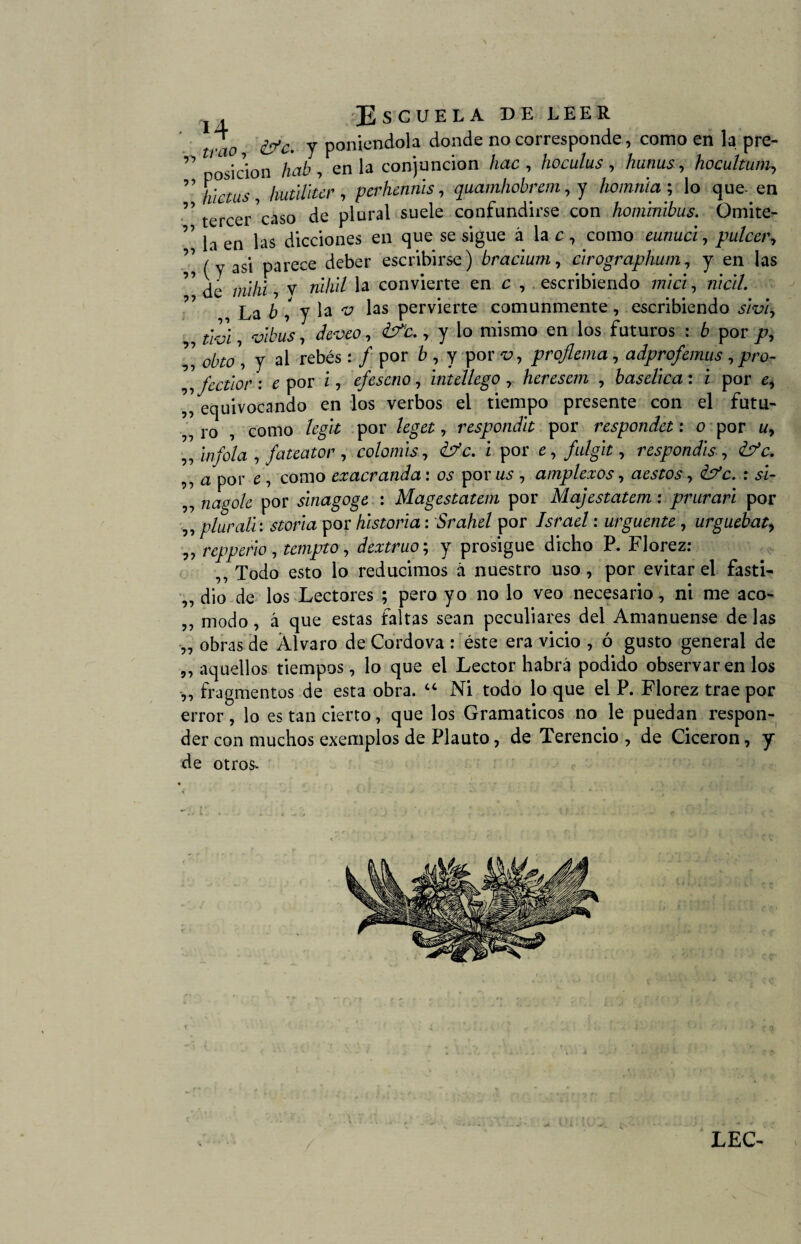 trao &c. y poniéndola donde no corresponde, como en la pre- ” ic’ion hab , en la conjunción hac , hoculus , hunus, hocultum, ”%ctus, hutilltcr , perhennis, quamhobrem, y homrúa ; lo que- en ” tercer caso de plural suele confundirse con hominibus. Omite- ’ la en las dicciones en que se sigue á la c , como ezzzzzzcz, pulcer, ” /y asi parece deber escribirse) bracium, clrographum, y en las 7 de mili! , v zzz7z/7 la convierte en c , escribiendo 777/a, múl. La 6 , y la “i? las pervierte comunmente, escribiendo í/w) , vlbus, ¿teu, , y lo mismo en los futuros : b por p, ’’ y ai rebés: / por , Y por -u, proflema, adprofemus, pro- ,, fcctlor : e por z, efeseno, znídiego , heresem , baselica: i por ^ ,, equivocando en los verbos el tiempo presente con el futu- ,,1-0 , como /rgz’í por /¿geí, responda por respondet: o por zz, „ infola , fateator , colomis, z por e, fulgit, respondls , ¿?L ,, a por £ , como exacranda: por zzs , amplexos, aestos, : a- „ 72zzgo/¿ por sinagoge : Magestatem por Majestatem : prurari por ,, plural!: ¿íor/a por historia: Srahel por L/w/ : urguente , urguebat> ,, reppeño , templo, dextruo; y prosigue dicho P. Florez: ,, Todo esto lo reducimos á nuestro uso , por evitar el fasti- „ dio de los Lectores ; pero yo no lo veo necesario, ni me aco- ,, modo, á que estas faltas sean peculiares del Amanuense de las „ obras de Alvaro de Cordova : éste era vicio , ó gusto general de ,, aquellos tiempos, lo que el Lector habrá podido observaren los „ fragmentos de esta obra. “ Ni todo lo que el P. Florez trae por error , lo es tan cierto, que los Gramáticos no le puedan respon¬ der con muchos exemplos de Plauto, de Terencio , de Cicerón, y de otros*