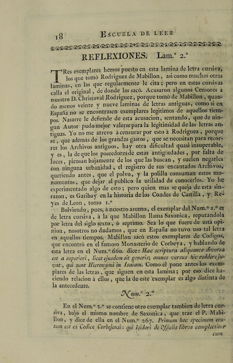 Í<Síá>^5XS5)Sífe)íS 5)^i- REFLEXIONES. Lam.a 2.a' TRes ejemplares hemos puesto en esta lamina de letra cursiva, los que tomó Rodríguez de Mabillon, asi como muchas otras laminas, en las que regularmente le cita ; pero en estas cursivas calla el original, de donde las sacó. Acusaron algunos Censores á nuestroD. Christoval Rodríguez, porque tomó de Mabillon , quan- do menos veinte y nueve laminas de letras antiguas, como si en España no se encontrasen exemplares legítimos de aquellos tiem¬ pos. Nasarre le defiende de esta acusación, sentando, que de nin- oun Autor pudo mejor valerse para la legitimidad de las letras an- tiouas. Yo no me atrevo ¿censurar por esto ¿ Rodríguez, porque sé , que además de los grandes gastos, que se necesitan para recor¬ rer los Archivos antiguos, hay otra dificultad quasi insuperable, y es, la de que los poseedoresde estas antigüedades, por falta de lucespiénsala bajamente délos que las buscan , y suelen negarles con ninguna urbanidad, el registro de sus encantados Archivos, queriendo antes, que el polvo, y la polilla consuman estos mo¬ numentos, que dejar al publico la utilidad de conocemos. Yo he experimentado algo de esto 5 pero quien mas se queja de esta sin¬ razón, es Garibay en la historia délos Condes de Castilla , y Re¬ yes de León, tomo i.° Rol viendo, pues, á nuestro asunto, el exemplar del Num.° i.° es de letra cursiva, á la que Mabillon llama Saxonica, reputándola por letra del siglo sexto , ó séptimo. Sea lo que fuere de esta opi¬ nión, nosotros no dudamos, que en España no tuvo uso tal letia en aquellos tiempos. Mabillon sacó estos exemplares de Códigos, que encontró en el famoso Monasterio de Corbeya, y hablando de esta letra en el Num.° 660. dice: Ucee scrlptura aliqiianto diversa, est a superior!, llcet ejusdemslt generis\ omnes versus hlc reddereju- veit, qul sunt Hleronymi in Isaiam. Como él pone antes los exem¬ plares de las letras, que siguen en esta lamina ? por eso dice ha¬ ciendo relación á ellos, que la de este exemplar es algo distinta de la antecedente. 3\(wn.0 2.0 En el Num.° a.° se contiene otro exemplar también de letra cur¬ siva , bajo el mismo nombre de Saxonica , que trae el P. Mabi- , ^11 ce de ella en el Num.° ció7. Prlmum hoc speclmem era- tum est ex Códice Corbejensi; qul Isldori de Ofjiclls libros complectltur / cum