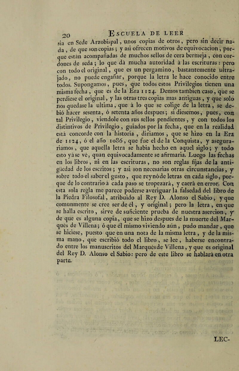 sia en Sede Arzobispal, unos copias de otros, pero sin decir na¬ da , de que son copias; y asi ofrecen motivos de equivocación, por¬ que están acompañadas de muchos sellos de cera bermeja , con cor¬ dones de seda; lo que dá mucha autoridad á las escrituras: pero con todo el original, que es un pergamino, bastantemente ultra¬ jado, no puede engañar, porque la letra le hace conocido entre todos. Supongamos, pues, que todos estos Privilegios tienen una misma fecha, que es déla Era 1124. Demos también caso, que se perdiese el original, y las otras tres copias mas antiguas, y que solo nos quedase la ultima, que á lo que se colige de la letra, se de¬ bió hacer sesenta, ó setenta años después; si diésemos, pues, con tal Privilegio , viendole con sus sellos pendientes, y con todos los distintivos de Privilegio, guiados por la fecha, que en la realidad está concorde con la historia , diriamos , que se hizo en la Era de 1124, ó el año 1086, que fue el de la Conquista, y asegura¬ ríamos , que aquella letra se habia hecho en aquel siglo; y todo esto y áse vé, quan equivocadamente se afirmarla. Luego las fechas en los libros, ni en las escrituras, no son reglas fijas de la anti¬ güedad de los escritos; y asi son necesarias otras circunstancias, y sobre todo el saber el gusto, que reynóde letras en cada siglo, por¬ que de lo contrario á cada paso se tropezará, y caerá en error. Con esta sola regla me parece poderse averiguar la falsedad del libro de la Piedra Filosofal, atribuido al Rey D. Alonso el Sabio, y que comunmente se cree ser de él, y original; pero la letra , en que se halla escrito , sirve de suficiente prueba de nuestra aserción, y de que es alguna copia, que se hizo después de la muerte del Mar¬ qués de Villena; oque él mismo viviendo aún, pudo mandar , que se hiciese, puesto que en una nota de la misma letra , y de la mis¬ ma mano, que escribió todo el libro, se lee, haberse encontra¬ do entre los manuscritos del Marqués de Villena, y que es original del Rey D. Alonso el Sabio: pero de este libro se hablará en otra parte.