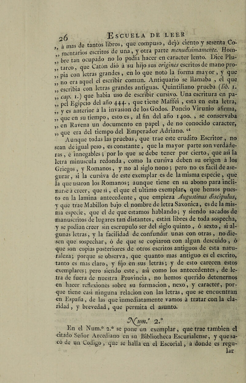 á mas de tantos libros, que compuso, dejó ciento y sesenta.Co- mentarlos escritos de una, y otra parte menudisimamente. Hora- ” bre tan ocupado no io podia hacer en carácter lento. Dice Plu- ’’ tarc09 que Catón dio á su hijo sus origines escritos de mano pro- ’’ p*la co’n letras grandes, en lo que notó la forma mayor, y que ’’ j10 era aquel el escribir común. Antiquario se llamaba , el que ” escrlbia con letras grandes antiguas. Quintiliano prueba (7/6. i. ” cap. i.) que había uso de escribir cursivo. Una escritura en pa- ’’ pd Egipcio del ano 444., que tiene Maffei , está en esta letra, ” y es anterior á la invasión de los Godos. Poncio Virunio afirma, ,, que en su tiempo, esto es , al fin del ano 1400. , se conservaba ,, en Ravena un documento en papel , de 110 conocido carácter, ,, que era del tiempo del Emperador Adriano. tc Aunque todas las pruebas, que trae este erudito Escritor , no sean de igual peso, es constante , que la mayor parte son verdade¬ ras, é innegables; por lo que se debe tener por cierto, que asi la letra minúscula redonda , como la cursiva deben su origen á los Griegos, y Romanos, y no al siglo nono; pero no es fácil de ase¬ gurar, si la cursiva de este exemplar es de la misma especie , que la que usaron los Romanos; aunque tiene en su abono para incli¬ narse a creer, que sí, el que el ultimo exemplar* que hemos pues¬ to en la lamina antecedente, que empieza Jugustlnus discipulus, y que trae Mabillon bajo el nombre de letra Saxonica, es de la mis¬ ma especie, que el de que estamos hablando; y siendo sacados de manuscritos de lugares tan distantes, están libres de toda sospecha, y se podían creer sin escrúpulo ser del siglo quinto , ó sexto, si al¬ gunas letras, y la facilidad de confundir unas con otras, no die¬ sen que sospechar, ó de que se copiaron con algún descuido , ó que son copias posteriores de otros escritos antiguos de esta natu¬ raleza; porque se observa, que quanto mas antiguo es el escrito, tanto es mas claro, y fijo en sus letras; y de esto carecen estos exemplares; pero siendo este, asi como los antecedentes, de le¬ tra de fuera de nuestra Provincia , no hemos querido detenernos en hacer reflexiones sobre su formación, nexo, y carácter, por¬ que tiene casi ninguna relación con las letras, que se encuentran en España, de las que inmediatamente vamos á tratar con la cla¬ ridad , y brevedad, que permita el asunto. ¡A[wm° 2.0 En el Num.° se pone un exemplar, que trae también el citado Señor Arcediano en su Bibliotheca Escurialense, y que sa¬ có de un Codigo , que se halla en el Escorial, á donde es regu¬ lar