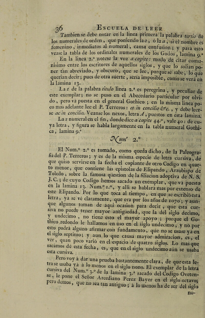 También se debe notar en la linea primera la palabra tertio dé los numerales de orden , que poniendo la o, ó la a , si el nombre es femenino , inmediatos al numeral, causa confusión ; y para esto véase la tabla de los ordinales numerales de los Godos, lamina o a En la linea 2.a nótese la voz acápite: modo de citar comu¬ nísimo entre los escritores de aquellos siglos, y qUe lo solían po¬ ner tan abreviado, y obscuro, que se lee, porque se sabe, loque querían decir; pues de otra suerte , sería imposible, como se'verá en la lamina 13. La t de la palabra titulo linea 2.a es peregrina , y peculiar de este exemplar; no se puso en el Abecedario particular por olvi¬ do , pero vá puesta en el general Gothico ; en la misma linea po¬ co mas adelante lee el P. Terreros: et in concillo éfc. , y debe leer¬ se achí concillo. Veanselos nexos, letra A, puestos en esta lamina. La x numeral en el fin, donde dice a caplte 44.0, vale 40 : de cu¬ ya letra , y figura se habla largamente en la tabla numeral Gothi- ca, lamina 9.a ¿2.° El Num.° 2.0 es tomado, como queda dicho, de la Paleogra- fia del P. Terreros; y es de la misma especie de letra cursiva de que quiso servirse en la fecha el copiante de otro Codigo en quar- to menor, que contiene las epístolas de Elipando, Arzobispo de 1 oledo , sobre la famosa qüestion de la filiación adoptiva de N. S. J ,; de cuyo Codigo hemos sacado un exemplar, que vá puesto en la amina 13. Num.°i.% y allí se hablara mas por extenso de este thpando. Por lo que toca al tiempo, en que se escribió esta letra, ya se ve claramente, que era por los años de 1070; v aun¬ que algunos toman de aqui ocasión para decir , que esta cur¬ siva no puede tener mayor antigüedad, que la del siglo décimo, y undécimo , no tiene esto el mayor apoyo ; porque el Go- thico redondo le hallamos en uso en el siglo undécimo, y no por esto podra alguno afirmar con fundamento, que no se usase yáen el siglo séptimo; y aun lo que causa mayor admiración, es el I-’ ri P?°/r enel esPacio de tluatro siglos. Lo masque esta cursi™ * tla ’ es’ ^ue enelsiSl0 undécimo aún se usaba tra s!ulh!í! dar una prueba bastantemente clara, de que esta le- cursiva del Num <>” “Ti 7 el.s,Sl0 nona f11 exemPlar de la letra se le nnne ~3' 1 la, amina 3-1 sacado del Codigo Oveten- m-o den os ,! :01' ArCed,ano «ayer en el «¡lo octavo; F , que no sea tan antiguo ; á lo menos ha de ser del siglo