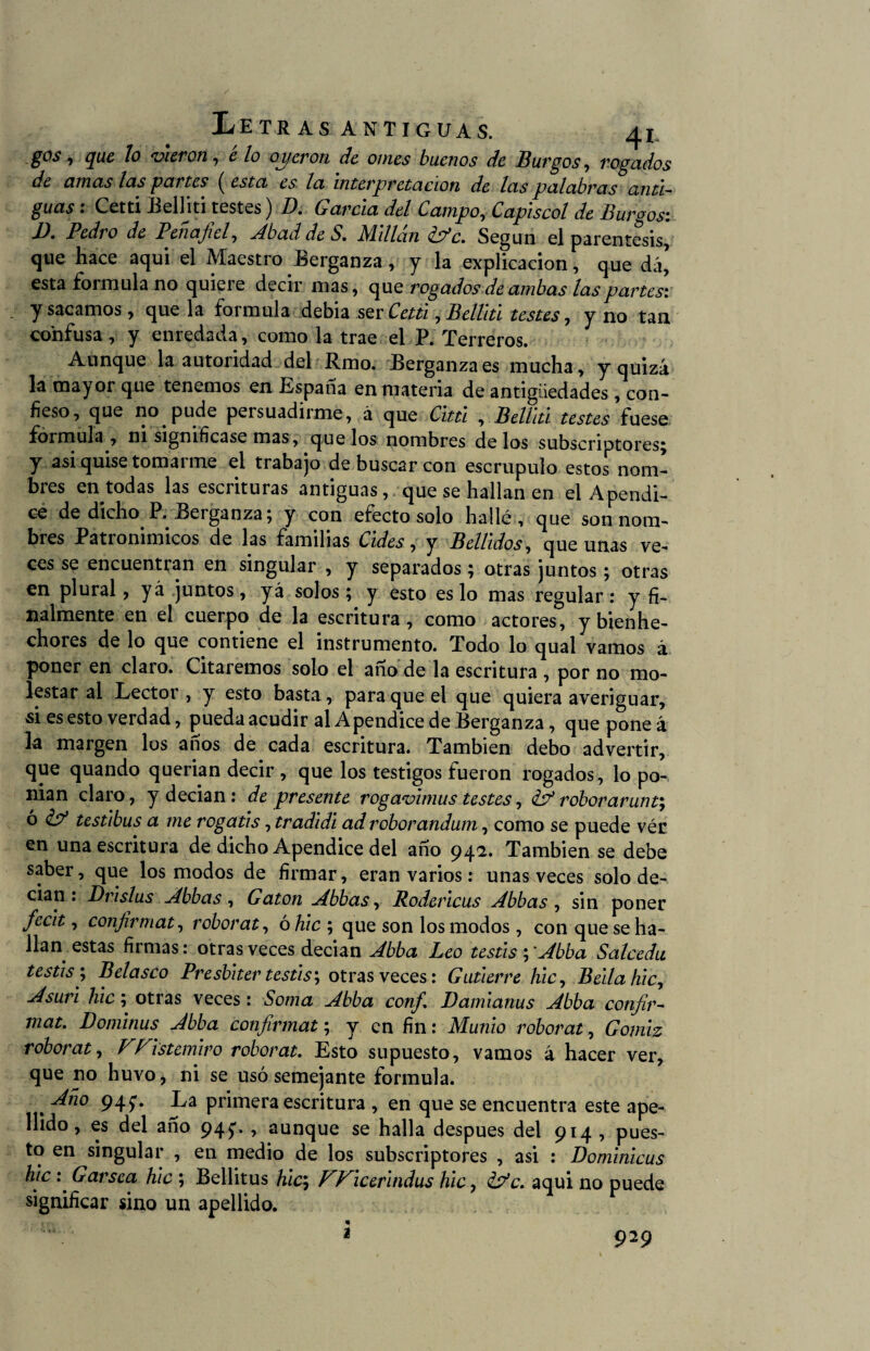 gos i que lo vieron, e lo oyeron de omes buenos de Burgos, rogados de amas las partes ( esta es la interpretación de las palabras anti¬ guas • Cetti Belliti testes) D. García del Campo, Capiscol de Burgos: D. Pedro de Penafiel, Abad de S. Millón k?c. Según el paréntesis, que hace aquí el Maestro Berganza, y la explicación, que dá’ esta formula no quiere decir mas, que rogados de ambas las partes: y sacamos, que la formula debía ser Cetti, Belllti testes, y no tan confusa, y enredada, como la trae el P. Terreros. Aunque la autoridad del Rmo. Berganza es mucha, y quizá la mayor que tenemos en España en materia de antigüedades, con¬ fieso, que no pude persuadirme, á que Cutí , Belllti testes fuese formula , ni signifícase mas, que los nombres de los subscriptores; y asi quise toma 1 me el trabajo de buscar con escrúpulo estos nom- bies en todas las escrituras antiguas, que se hallan en el Apéndi¬ ce de dicho P. Berganza; y con efecto solo hallé, que son nom¬ bres Patronímicos de las familias Cides, y Bellidos, que unas ve¬ ces se encuentran en singular , y separados; otras juntos; otras en plural, yá juntos, yá solos; y esto es lo mas regular: y fi¬ nalmente en el cuerpo de la escritura, como actores, y bienhe¬ chores de lo que contiene el instrumento. Todo lo qual vamos á poner en claro. Citaremos solo el año de la escritura , por no mo¬ lestar al Lector, y esto basta, para que el que quiera averiguar, si es esto verdad, pueda acudir al Apéndice de Berganza, que pone á la margen los años de cada escritura. También debo advertir, que quando querian decir , que los testigos fueron rogados, lo po¬ nían claro, y decían: de presente rogavimus testes, & roborarunty ó & testibus a me rogatis, tradidi ad roborandum, como se puede vér en una escritura de dicho Apéndice del año 94a. También se debe saber, que los modos de firmar, eran varios: unas veces solo de¬ cían : Drislus Abbas, Gaton Abbas, Rodericus Abbas , sin poner fecit, confirmáis roborat, ó hic ; que son los modos , con que se ha¬ llan estas firmas: otras veces decian Abba Leo testis y Abba Salceda testis \ Belasco Presbiter testis; otras veces: Gutierre hic, Bella hic. Asuri hic; otras veces: Soma Abba confi Damianus Abba confir- mat. Dominus Abba confirmat; y en fin: Munio roborat, Gomiz roborat, VFistemiro roborat. Esto supuesto, vamos á hacer ver, que no huvo, ni se usó semejante formula. , 94L primera escritura , en que se encuentra este ape¬ llido , es del año 94^. , aunque se halla después del 914 , pues¬ to en singular , en medio de los subscriptores , asi : Dominicus hic : Garsea hic ; Bellitus hic, Wicerindus hic, íp’c. aquí no puede significar sino un apellido. < * - • 929 2