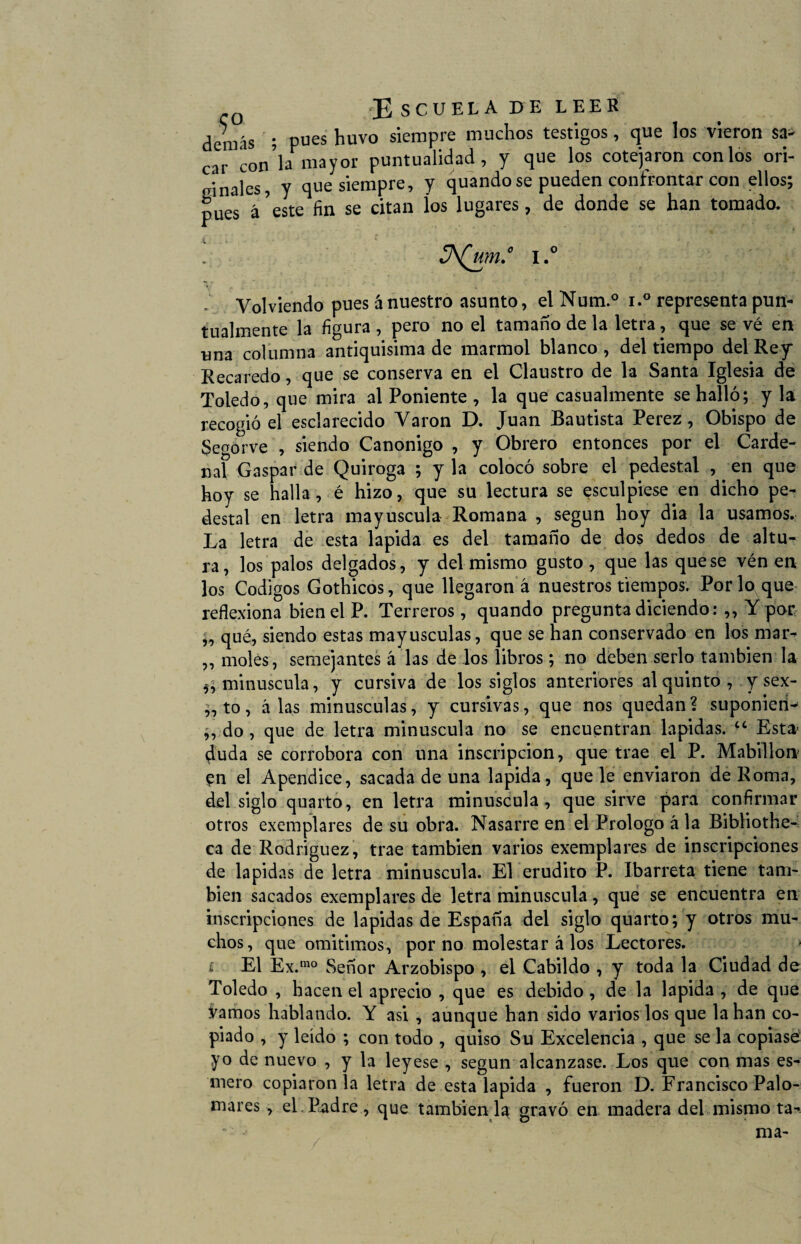denrís ; pues huvo siempre muchos testigos, que los vieron sa¬ car con’lamayor puntualidad, y que los cotejaron con los ori¬ ginales, y que siempre, y quandose pueden confrontar con ellos; pues á5este fin se citan íos lugares, de donde se han tomado. JA(um.° I.° Volviendo pues á nuestro asunto, el Num.° i.° representa pun¬ tualmente la figura , pero no el tamaño de la letra, que se vé en una columna antiquísima de marmol blanco, del tiempo del Rey* Recaredo, que se conserva en el Claustro de la Santa Iglesia de Toledo, que mira al Poniente , la que casualmente se halló; y la recogió el esclarecido Varón D. Juan Bautista Perez, Obispo de Segorve , siendo Canónigo , y Obrero entonces por el Carde¬ nal Gaspar de Quiroga ; y la colocó sobre el pedestal , en que hoy se halla , é hizo, que su lectura se esculpiese en dicho pe¬ destal en letra mayúscula Romana , según hoy dia la usamos. La letra de esta lapida es del tamaño de dos dedos de altu¬ ra, los palos delgados, y del mismo gusto, que las que se vén en los Códigos Gothicos, que llegaron á nuestros tiempos. Por lo que reflexiona bien el P. Terreros, quando pregunta diciendo: ,, Y por ;, qué, siendo estas mayúsculas, que se han conservado en los mar- ,, moles, semejantes á las de los libros ; no deben serlo también la minúscula, y cursiva de los siglos anteriores al quinto , y sex- ,, to, alas minúsculas, y cursivas, que nos quedan? suponieti- „ do , que de letra minúscula no se encuentran lapidas. “ Esta- 4uda se corrobora con una inscripción, que trae el P. Mabillon en el Apéndice, sacada de una lapida, que le enviaron de Roma, del siglo quarto, en letra minúscula, que sirve para confirmar otros exemplares de su obra. Nasarre en el Prologo á la Bibliothe- ca de Rodriguez, trae también varios exemplares de inscripciones de lapidas de letra minúscula. El erudito P. Ibarreta tiene tam¬ bién sacados exemplares de letra minúscula, que se encuentra en inscripciones de lapidas de España del siglo quarto; y otros mu¬ chos, que omitimos, por no molestar á los Lectores. El Ex.mo Señor Arzobispo , el Cabildo , y toda la Ciudad de Toledo , hacen el aprecio , que es debido , de la lapida , de que vamos hablando. Y asi , aunque han sido varios los que la han co¬ piado , y leído ; con todo , quiso Su Excelencia , que se la copiase yo de nuevo , y la leyese , según alcanzase. Los que con mas es¬ mero copiáronla letra de esta lapida , fueron D. Francisco Palo¬ mares , el. Padre, que también 1^ gravó en madera del mismo ta¬ ma-