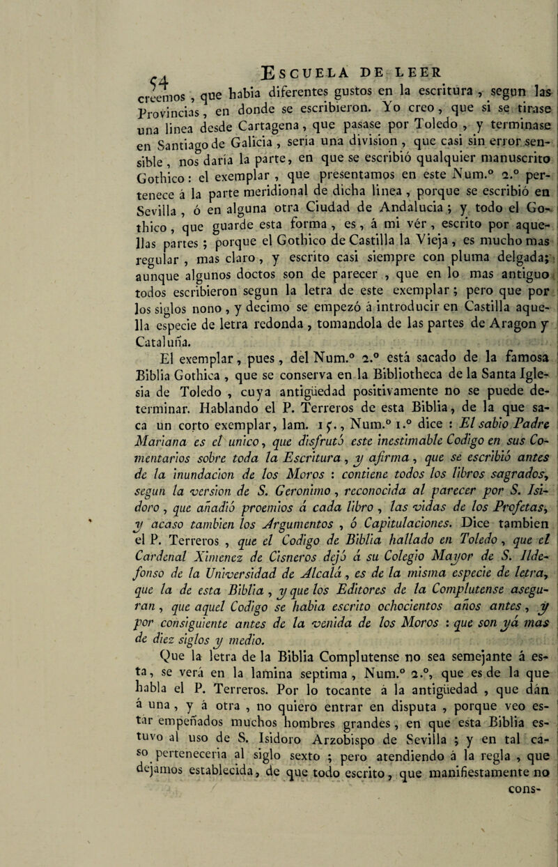 creemos , que había diferentes gustos en la escritura , según las Provincias, en donde se escribieron. Yo creo , que si se tirase una linea desde Cartagena, que pasase por Toledo , y terminase en Santiago de Galicia , sería una división , que casi sin error sen¬ sible , nos daría la parte, en que se escribió qualquier manuscrito Gothico : el exemplar , que presentamos en este Num.° -2.° per¬ tenece á la parte meridional de dicha linea , porque se escribió en Sevilla , ó en alguna otra Ciudad de Andalucía ; y todo el Go¬ thico , que guarde esta forma , es, á mi vér , escrito por aque¬ llas partes ; porque el Gothico de Castilla la Vieja , es mucho mas regular , mas claro , y escrito casi siempre con pluma delgada; aunque algunos doctos son de parecer , que en lo mas antiguo todos escribieron según la letra de este exemplar; pero que por los siglos nono , y décimo se empezó á introducir en Castilla aque¬ lla especie de letra redonda , tomándola de las partes de Aragón y Cataluña. El exemplar, pues, del Num.° i.° está sacado de la famosa Biblia Gothica , que se conserva en la Bibliotheca de la Santa Igle¬ sia de Toledo , cuya antigüedad positivamente no se puede de¬ terminar. Hablando el P. Terreros de esta Biblia, de la que sa¬ ca un corto exemplar, lam. i£., Num.° i.° dice : El sabio Padre Mariana es ct único, que disfruto este inestimable Codigo en sus Co¬ mentarios sobre toda la Escritura, y afirma, que se escribió antes de la inundación de los Moros : contiene todos los libros sagrados, según la versión de S. Gerónimo, reconocida al parecer por S. Isi¬ doro , que añadió proemios d cada libro , las vidas de los Profetas> y acaso también los Argumentos , ó Capitulaciones. Dice también el P. Terreros , que el Codigo de Biblia hallado en Toledo , que el Cardenal Ximencz de Cisneros dejó á su Colegio Mayor de S. Ilde¬ fonso de la Universidad de Alcalá, es de la misma especie de letra, que la de esta Biblia , y que los Editores de la Complutense asegu¬ ran , que aquel Codigo se habia escrito ochocientos años antes, y por consiguiente antes de la venida de los Moros : que son yá mas de diez siglos y medio. Que la letra de la Biblia Complutense no sea semejante á es^ ta, se verá en la lamina séptima, Num.° a.°, que es de la que habla el P. Terreros. Por lo tocante á la antigüedad , que dán á una , y á otra , no quiero entrar en disputa , porque veo es¬ tar empeñados muchos hombres grandes, en que esta Biblia es¬ tuvo al uso de S. Isidoro Arzobispo de Sevilla ; y en tal ca¬ so pertenecería al siglo sexto ; pero atendiendo á la regla , que dejamos establecida, de que todo escrito, que manifiestamente no cons-