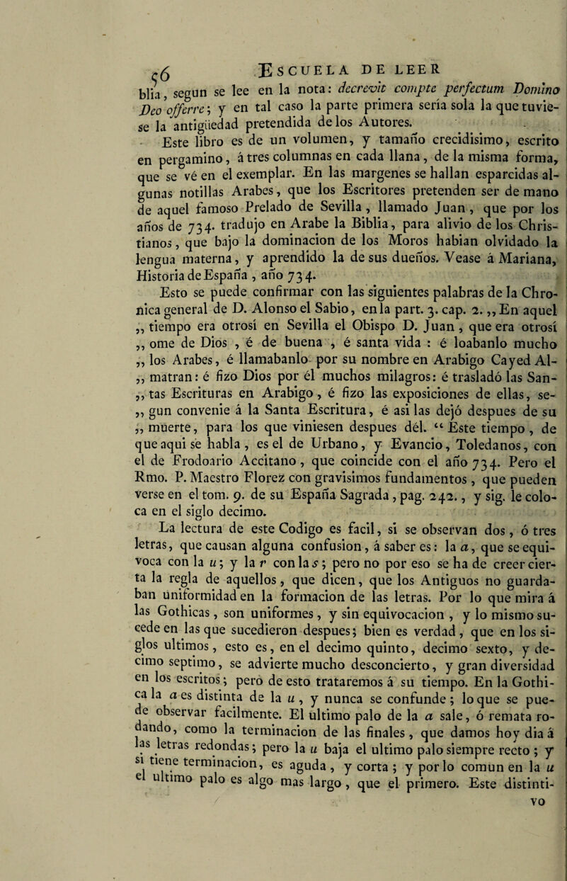 blia, según se lee en la nota: decrevit compte perfectum Domino Deo^offerre ; y en tal caso la parte primera seria sola laquetuvie- se la antigüedad pretendida délos Autores. Este libro es de un volumen, y tamaño crecidísimo, escrito en pergamino, átres columnas en cada llana, de la misma forma, que se vé en el exemplar. En las margenes se hallan esparcidas al¬ gunas notillas Arabes, que los Escritores pretenden ser de mano de aquel famoso Prelado de Sevilla, llamado Juan, que por los años de 734. tradujo en Arabe la Biblia, para alivio de los Chris- tianos, que bajo la dominación de los Moros habian olvidado la lengua materna, y aprendido la desús dueños. Vease á Mariana, Historia de España , año 734. Esto se puede confirmar con las siguientes palabras de la Chro- nica general de D. Alonso el Sabio, en la part. 3. cap. 2. ,,En aquel ,, tiempo era otrosí en Sevilla el Obispo D. Juan, que era otrosí ,, orne de Dios , é de buena , é santa vida : é loábanlo mucho ,, los Arabes, é llamábanlo por su nombre en Arábigo Cayed Al- ,, matran: é fizo Dios por él muchos milagros: é trasladó las San- ,, tas Escrituras en Arábigo, é fizo las exposiciones de ellas, se- ,, gun convenie á la Santa Escritura, é asi las dejó después de su ,, muerte, para los que viniesen después dél. “ Este tiempo, de que aqui sé habla, es el de Urbano, y Evancio, Toledanos, con el de Frodonrio Accitano, que coincide con el 3110734. Pero el Rmo. P. Maestro Florez con gravísimos fundamentos, que pueden verse en el tom. 9. de su España Sagrada , pag. 242., y sig. le colo¬ ca en el siglo décimo. La lectura de este Codigo es fácil, si se observan dos, ó tres letras, que causan alguna confusión, á saber es: la a, que se equi¬ voca con la w; y la r con la pero no por eso se ha de creer cier¬ ta la regla de aquellos, que dicen, que los Antiguos no guarda¬ ban uniformidad en la formación de las letras. Por lo que mira á las Gothicas, son uniformes, y sin equivocación , y lo mismo su¬ cede en lasque sucedieron después; bien es verdad, que en los si¬ glos últimos, esto es, en el décimo quinto, décimo sexto, y dé¬ cimo séptimo, se advierte mucho desconcierto, y gran diversidad en los escritos; pero de esto trataremos á su tiempo. En la Gothi- ca la a es distinta de la u , y nunca se confunde; loque se pue¬ de observar fácilmente. El ultimo palo de la a sale, ó remata ro- ando, como la terminación de las finales, que damos hoy dia á as letras redondas; pero la u baja el ultimo palo siempre recto ; y si tiene terminación, es aguda , y corta ; y por lo común en la u e u timo palo es algo mas largo, que el primero. Este distinti¬ vo