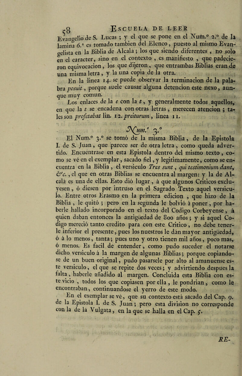 Evangelio de S. Lucas ; y el que se pone en el Num.° 2.0 de la lamina 6.a es tomado también del Elenco, puesto al mismo Evan¬ gelista en la Biblia de Alcala ; los que siendo diferentes , no .solo en el carácter, sino en el contexto , es manifiesto , que padecie¬ ron equivocación, los que dijeron, que entrambas Biblias eran de una misma letra , y la una copia de la otra. En la linea 14. se puede observar la terminación de la pala¬ bra posult, porque suele causar alguna detención este nexo, aun¬ que muy común. Los enlaces de la e con la t, y generalmente todos aquellos, en que la t se encadena con otras letras, merecen atención ; ta¬ les son profetabat lin. 12. preiturum, linea 11. El Num.° 3.0 se tomó de la misma Biblia , de la Epístola I. de S. Juan, que parece ser de otra letra, como queda adver¬ tido. Encuéntrase en esta Epistola dentro del mismo texto , co¬ mo se vé en el exemplar, sacado fiel, y legítimamente, como se en¬ cuentra en la Biblia , el versículo Tres sunt, qui testimoriium danty &*c., el que en otras Biblias se encuentra al margen: y la de Al¬ calá es una de ellas. Esto dió lugar , á que algunos Críticos exclu¬ yesen , ó diesen por intruso en el Sagrado Texto aquel versícu¬ lo. Entre otros Erasmo en la primera edición , que hizo de la Biblia , le quitó ; pero en la segunda le bolvió á poner, por ha¬ berle hallado incorporado en el texto del Codigo Corbeyense, á quien daban entonces la antigüedad de 800 anos; y si aquel Co¬ digo mereció tanto crédito para con este Critico, no debe tener¬ le inferior el presente, pues los nuestros le dan mayor antigüedad, ó á lo menos, tanta; pues uno y otro tienen mil años, poco mas, ó menos. Es fácil de entender, como pudo suceder el notarse dicho versículo á la margen de algunas Biblias; porque copiándo¬ se de un buen original, pudo pasársele por alto al amanuense es¬ te versículo, el que se repite dos veces; y advirtiendo después la falta, haberle añadido al margen. Concluida esta Biblia con es¬ te vicio , todos los que copiasen por ella , le pondrían, como le encontraban, continuándose el yerro de este modo. En el exemplar se vé, que su contexto está sacado del Cap. 9. de la Epistola I. de S. Juan; pero esta división no corresponde con la de la Yulgata , en la que se halla en el Cap. y.