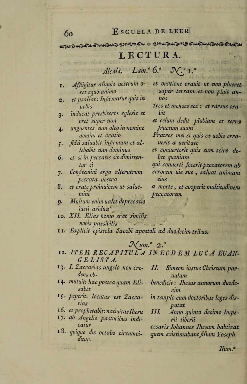 LECTURA. JlcalL Lam.a 6.a S\(g i,° i. Affligitur aliquis uestrum o- ret equo animo 2. etpsallat: Infirmatur quis in uobis 3. inducat presbíteros eglesie et oret super eum 4. ungüentes eum oleo in nomine domini et oratio q, Jidei saluabit infirmum et al- lebabit eum dominas 6. et si in peccatis sit dimitten- tur ei 7. Confitemini ergo alterutrum peccata uestra 8. et orateproinuicem ut salue- mi ni 9. Multiim enim ualet deprecadlo iusti asidua' ^ • ir*. - 10. XII. Elias homo erat simiVis nobis passibilis 11. Explicit epístola Jacobi apestoli et oratione orauit ut non plueret super terram et non pluit an¬ uos tres et menses sex : et rursus ora- bit et celum dedit plubiam et térra fructum suum Fratres mei si quis ex uobis erra- uerit a ueritate et conuerterit quis eum scire de- bet quoniam qui comerá feceritpeccatorem ab errorem uie sue , saluat animam eius a mor te, et cooperit multitudinem peccatorem, ad duodecim tribus. 3\(um.0 2.° 12. ITEM RECAPITULA INEODEM LUCA EVAN¬ GELISTA. 13. I. Zacearías angelo non cre- dens ob- 14* niutuit: hacpostea quam Eli- sabet 17. peperit. locutus est Zacea¬ rías 16. et prophetabit: natiuitaslhesu 17. ab Angelis pastoribus indi- catur 1 8. qui que die octabo cir cuma- di tur. II. Simeón iustus Christum par- uulum benedicit: Ihesus annorum duode¬ cim in templo cum doctoribus leges Ais- putat III. Anno quinto décimo Impe- rii tiberii cesaris lohannes Ihesum babtizat quem existimabant Jilium Yoseph Num.*