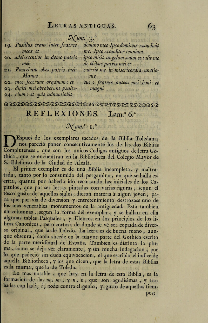 19. Pusitlus erara ínter fratres meos et 20. adolescentior in domo patris mei ( ¡2i. Pascebam obes patris mei: Manus ¡2¡2. mee fecerunt crganum: et 23. digiti mei abtaberunt psalte- ¡24. rium : et quis adnuntiabit domino meo Tpse dominus exaudiuit me. Jpse exauditor omnium ipse misit angelum suum et tulit me de obibus patris mei et eumxit me in misericordia unctio- nis sue : fratres autem mei boni el magni REFLEXIONES. Lam /6.a I.° DEspues de los exemplares sacados de la Biblia Toledana, nos pareció poner consecutivamente los de las dos Biblias Complutenses , que son los únicos Códigos antiguos de letra Go- thica , que se encuentran en la Bibliotheca del Colegio Mayor de S. Ildefonso de la Ciudad de Alcalá. El primer exemplar es de una Biblia incompleta, y maltra¬ tada , tanto por lo consumido del pergamino, en que se halla es¬ crita , quanto por haberla ido recortando las iniciales de los Ca¬ pítulos, que por ser letras pintadas con varias figuras, según el tosco gusto de aquellos siglos, dieron materia á algún joven, pa¬ ra que por via de diversión y entretenimiento destrozase uno de los mas venerables monumentos de la antigüedad. Está también en columnas, según la forma del exemplar, y se hallan en ella algunas tablas Pasquales , y Elencos en los principios de los li¬ bros Canónicos, pero cortos; de donde se vé ser copiada de diver¬ so original, que la de Toledo. La letra es de buena mano, aun¬ que obscura , como sucede en la mayor parte del Gothico escrito de la parte meridional de España. También es distinta la plu¬ ma , como se deja ver claramente, y sin mucha indagación , por lo que padeció sin duda equivocación, el que escribió el indice de aquella Bibliotheca , y los que dicen , que la letra de estas Biblias es la misma, que la de Toledo. Lo mas notable , que hay en la letra de esta Biblia , es la formación de las m, m , y n, w, que son agudisimas , y tra¬ badas con las i, /, todo contra el genio, y gusto de aquellos tiem- < pos;