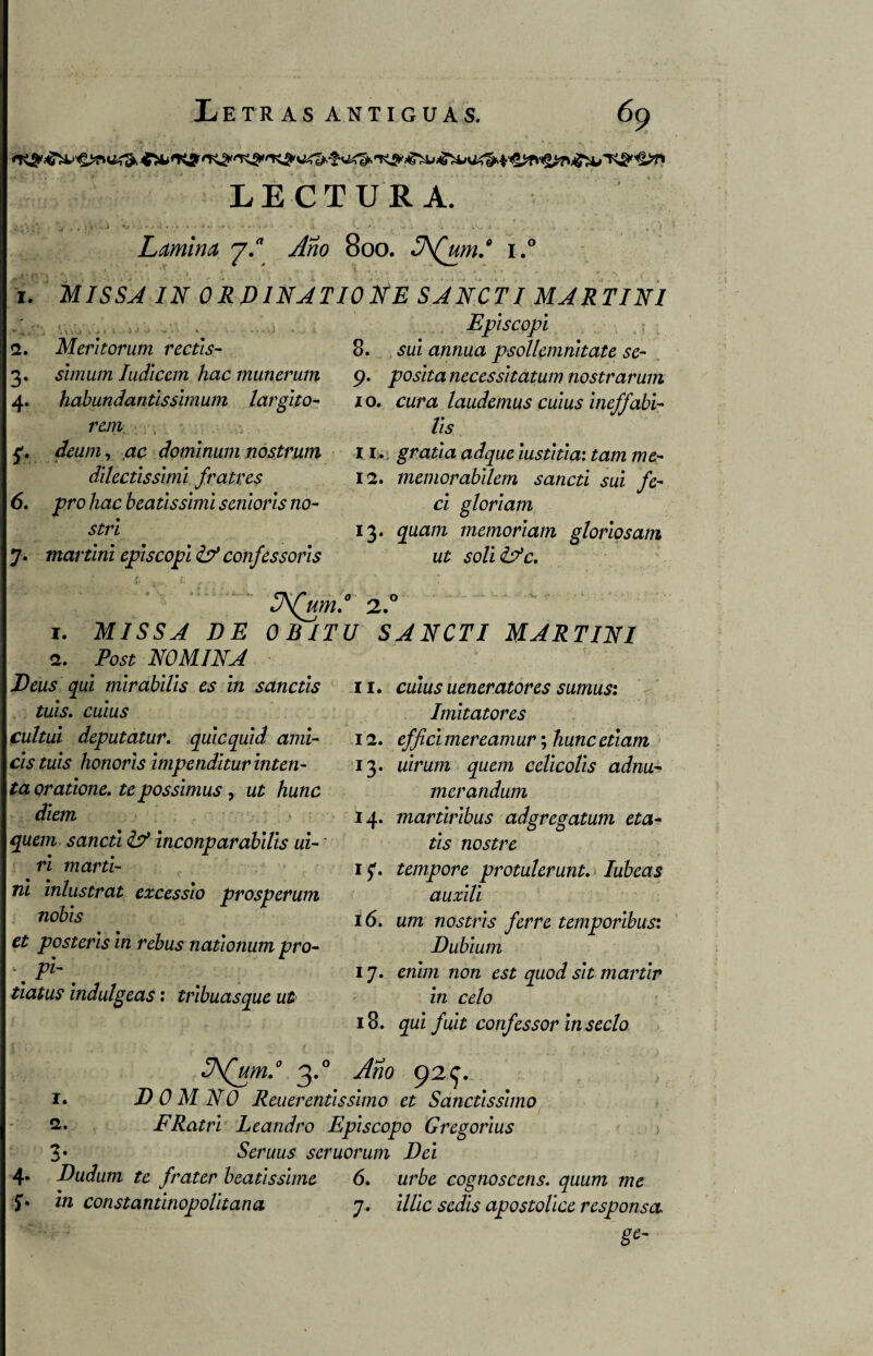 LECTURA. ■ •:■•..' • •1 1 ' • • . • - Lamina y.a Año 800. 3\(um.° i.° • • ■ ■ ■ - > 1. MISSA IN ORDINATIONE SANCTI MARTINI • jf,. J , - \ i '* A •* A ’ v •*• ' . 2. Meritor um rectis- 3. slmum Iudlcem hac munerum 4. habundantisslmum largito- rem , : c. deum, ac domlnum nostrum dilectissimi fratres 6. pro hac beatlssiml senioris no- strl 7. martlni episcopi &* confes sor is Episcopi 8. sui annua psollemnltate se- 9. poslta necessitatum nostrarum 10. cura laudemos culus Ineffabi- lis 11. gratla adque lustitia: tam me- 12. memorabilem sancti sui fe- ci gloriam 13. quam memoriam gloriosam ut soli&c. 3\(um.° 2.° 1. MISSA DE OBITU SANCTI MARTIN1 2. Post NOMINA Deus qui mlrabUis es in sanctis tuis. culus cultui deputatur. quicquid ami- cis tuis honoris impendltur inten¬ ta oratione. te possimus, ut hunc diem ; V ; ■ quem sancti & inconparabilis ui- * r¿ mar ti- 7z¿ inlustrat excessio prosperum nobis et posteris in rebus nationum pro- tiatus indulgeas: tribuasque ut 11. culus ueneratores sumus: Imitatores 12. mereamur; /ztmc ¿mura 13. uirum quem celicolls adnu- merandum 14. martiribus adgregatum eta- íÁs1 nostre ' \ * 15*. tempore protulerunt. Iubeas auxili 16. um nostrls ferre temporibus: Dubium 17. erc/m no/! ^ízoJ ¿z*£ mártir in celo 18. zjízz fult confes sor insecto 3\(um.0 3.0 92^. r. DOMNO Reuerentissimo et Sanctissimo 2. FRatri Leandro Episcopo Gregorius 3* Seruus seruorum Del 4» Dudum te frater beatissime 6. cognoscens. quum me 5* in constantinopolltana 7. z7/zc 5^7/7 apostolice responso. 8e~
