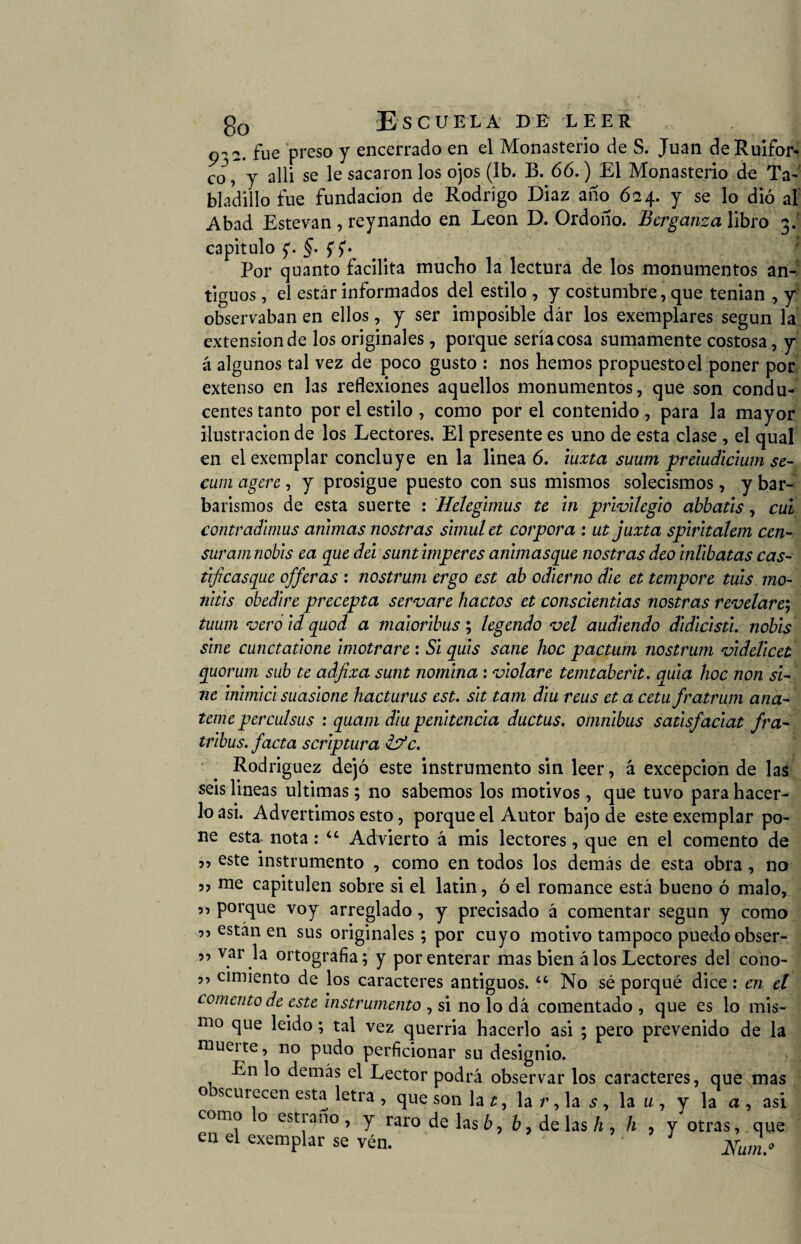 932. fue preso y encerrado en el Monasterio de S. Juan deRuifor- co, y allí se le sacaron los ojos (Ib. B. 66.) El Monasterio de Ta¬ padillo fue fundación de Rodrigo Diaz año 624. y se lo dió al Abad Estevan , reynando en León D. Ordoño. Bcrganza libro 3. capitulo p §. fp Por quanto facilita mucho la lectura de los monumentos an¬ tiguos , el estar informados del estilo , y costumbre, que tenian , y observaban en ellos, y ser imposible dár los exemplares según la extensión de los originales, porque sería cosa sumamente costosa, y á algunos tal vez de poco gusto : nos hemos propuesto el poner por extenso en las reflexiones aquellos monumentos, que son condu¬ centes tanto por el estilo , como por el contenido , para la mayor ilustración de los Lectores. El presente es uno de esta clase , el qual en el exemplar concluye en la linea 6. iuxta suum preiudicium se¬ cuta agen , y prosigue puesto con sus mismos solecismos, y bar¬ baremos de esta suerte : Helegimus te iti privilegio abbatis, cui contradiríais animas nostras simalet corpora : utjuxta spiritalem cen¬ sar amnobis ea que del sunt imperes anlmasque nostras deo inlibatas cas- tijicasque offeras : nostrum ergo est ab odierno die et tempore tais mo¬ ríais obedire precepta servare hactos et consclentias nostras revelare; tuum vero id quod a maioribus ; legendo vel audiendo didicisti. nobis sine cunctatione imotrare : Si quis sane hoc pactum nostrum videlicet quorum sub te adfixa sunt nomina : violare temtaberit. quia hoc non si¬ ne inimici suasione hacturus est. sit tam diu reus et a ceta fratrum ana- temeperculsus : quam diu penitencia ductus. ómnibus satisfaciat fra- tribus. facta scriptura &*c. Rodriguez dejó este instrumento sin leer, á excepción de las seis lineas ultimas; no sabemos los motivos, que tuvo para hacer¬ lo asi. Advertimos esto, porque el Autor bajo de este exemplar po¬ ne esta nota: “ Advierto á mis lectores, que en el comento de r> este instrumento , como en todos los demás de esta obra, no ?7 me capitulen sobre si el latin, ó el romance está bueno ó malo, porque voy arreglado, y precisado á comentar según y como 55 están en sus originales ; por cuyo motivo tampoco puedo obser- 5 5 var la ortografía; y por enterar mas bien á los Lectores del cono- ” cimiento de los caracteres antiguos. “ No sé porqué dice: en el comento de este instrumento , si no lo dá comentado , que es lo mis¬ mo que leido; tal vez querría hacerlo asi ; pero prevenido de la muerte, no pudo perficionar su designio. En lo demás el Lector podrá observar los caracteres, que mas o scurecen esta letra , que son la 1, la r, la s , la u , y la a , asi como o estiaño, y raro de lasó, ó, de lasó, h , y otras, que en el exemplar se vén. : xrJL o