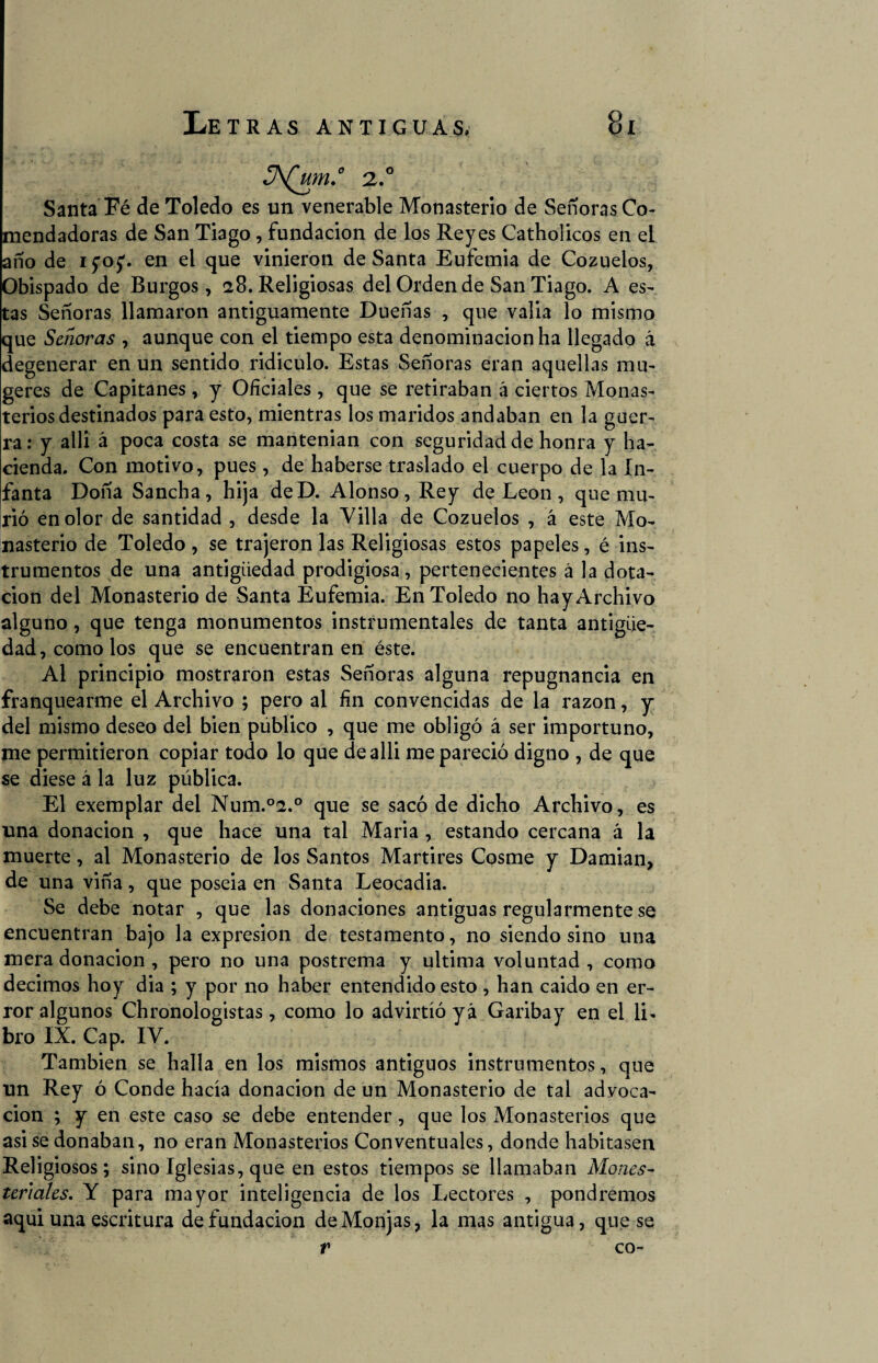 S¡Yjtm.° 2.0 Santa Fé de Toledo es un venerable Monasterio de Señoras Co¬ mendadoras de San Tiago, fundación de los Reyes Catholicos en el año de ifo^. en el que vinieron deSanta Eufemia de Cozuelos, Obispado de Burgos, 28. Religiosas del Orden de San Tiago. A es¬ tas Señoras llamaron antiguamente Dueñas , que valia lo mismo que Señoras , aunque con el tiempo esta denominación ha llegado á degenerar en un sentido ridiculo. Estas Señoras eran aquellas mu- geres de Capitanes , y Oficiales , que se retiraban á ciertos Monas¬ terios destinados para esto, mientras los maridos andaban en la guer¬ ra : y alli á poca costa se mantenian con seguridad de honra y ha¬ cienda. Con motivo, pues , de haberse traslado el cuerpo de la In¬ fanta Doña Sancha, hija deD. Alonso, Rey de León , que mu¬ rió en olor de santidad , desde la Villa de Cozuelos , á este Mo¬ nasterio de Toledo , se trajeron las Religiosas estos papeles, é ins¬ trumentos de una antigüedad prodigiosa, pertenecientes á la dota¬ ción del Monasterio de Santa Eufemia. En Toledo no hayArchivo alguno, que tenga monumentos instrumentales de tanta antigüe¬ dad, como los que se encuentran en éste. Al principio mostraron estas Señoras alguna repugnancia en franquearme el Archivo ; pero al fin convencidas de la razón, y del mismo deseo del bien publico , que me obligó á ser importuno, me permitieron copiar todo lo que de alli me pareció digno , de que se diese á la luz pública. El exemplar del Num.°2.° que se sacó de dicho Archivo, es una donación , que hace una tal Maria , estando cercana á la muerte, al Monasterio de los Santos Mártires Cosme y Damian, de una viña, que poseia en Santa Leocadia. Se debe notar , que las donaciones antiguas regularmente se encuentran bajo la expresión de testamento, no siendo sino una mera donación , pero no una postrema y ultima voluntad , como decimos hoy dia ; y por no haber entendido esto , han caido en er¬ ror algunos Chronologistas, como lo advirtió yá Garibay en el li¬ bro IX. Cap. IV. También se halla en los mismos antiguos instrumentos, que un Rey ó Conde hacía donación de un Monasterio de tal advoca¬ ción ; y en este caso se debe entender, que los Monasterios que asi se donaban, no eran Monasterios Conventuales, donde habitasen Religiosos; sino Iglesias, que en estos tiempos se llamaban Mones- teriales. Y para mayor inteligencia de los Lectores , pondremos aqui una escritura de fundación de Monjas, la mas antigua, que se V co-