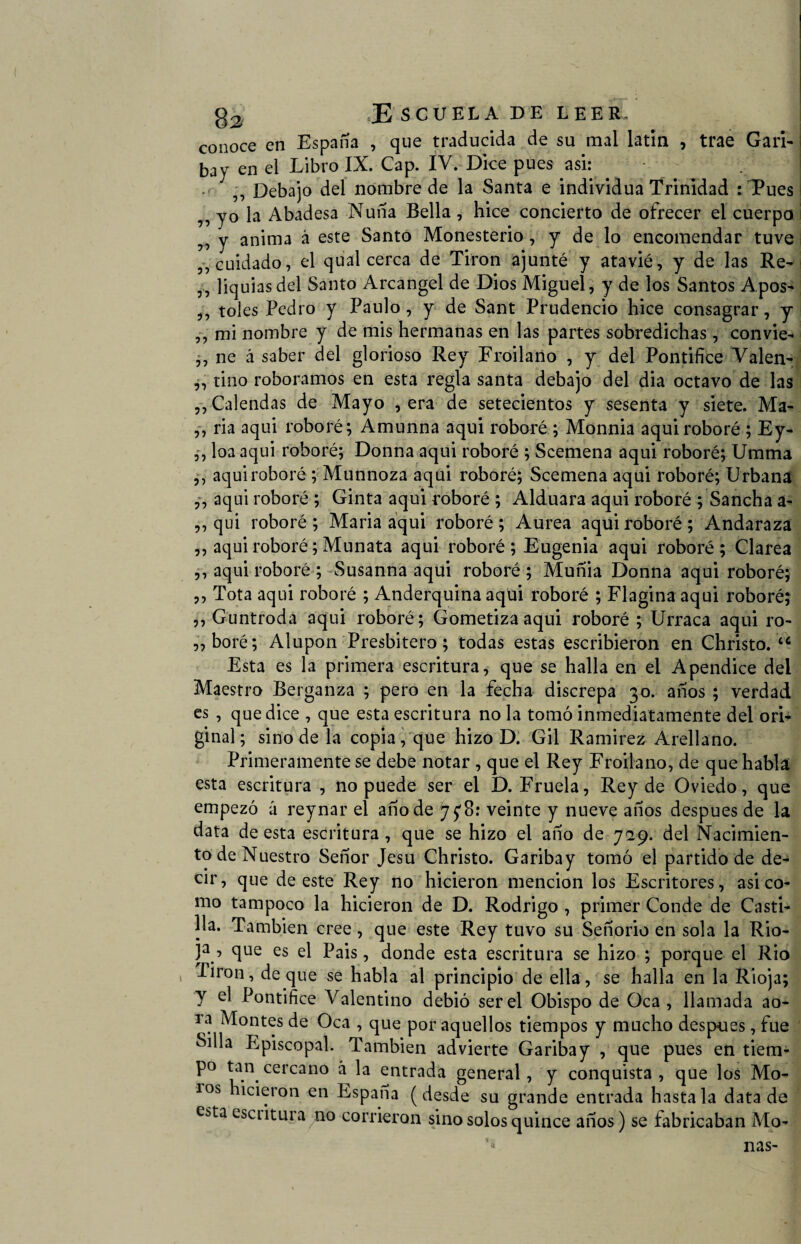 conoce en España , que traducida de su mal latín , trae Gari¬ bay en el Libro IX. Cap. IV. Dice pues asi: ,, Debajo del nombre de la Santa e individua Trinidad :Tues ,, yo la Abadesa Nuña Bella, hice concierto de ofrecer el cuerpo ,, y anima á este Santo Monesterio , y de lo encomendar tuve „ cuidado, el qual cerca de Tirón ajunté y atavié, y de las Re- ,, liquias del Santo Arcángel de Dios Miguel , y de los Santos Apos- ,, toles Pedro y Paulo, y de Sant Prudencio hice consagrar, y ,, mi nombre y de mis hermanas en las partes sobredichas, convie- ,, ne á saber del glorioso Rey Froilano , y del Pontifice Valen- ,, tino roboramos en esta regla santa debajo del dia octavo de las „ Calendas de Mayo , era de setecientos y sesenta y siete. Ma- ,, ria aqui roboré; Amunna aqui roboré ; Monnia aquiroboré ; Ey- ,, loa aqui roboré; Donna aqui roboré ; Scemena aqui roboré; Umma ,, aqui roboré ; Munnoza aqui roboré; Scemena aqui roboré; Urbana ,, aqui roboré ; Ginta aqui roboré ; Alduara aqui roboré ; Sancha a- ,, qui roboré ; Maria aqui roboré ; Aurea aqui roboré ; Andaraza ,, aqui roboré; Munata aqui roboré; Eugenia aqui roboré; Clarea ,, aqui roboré ; Susanna aqui roboré ; Muñía Donna aqui roboré; ,, Tota aqui roboré ; Anderquina aqui roboré ; Flagina aqui roboré; ,, Guntroda aqui roboré; Gometizaaqui roboré ; Urraca aqui ro- „boré; Alupon Presbítero; todas estas escribieron en Christo. tc Esta es la primera escritura, que se halla en el Apéndice del Maestro Berganza ; pero en la fecha discrepa 30. años ; verdad es , que dice , que esta escritura no la tomó inmediatamente del ori¬ ginal; sino de la copia, que hizo D. Gil Ramírez Arellano. Primeramente se debe notar , que el Rey Froilano, de que habla esta escritura , no puede ser el D. Fruela, Rey de Oviedo, que empezó á reynar el año de 7 £8: veinte y nueve años después de la data de esta escritura , que se hizo el año de 729. del Nacimien¬ to de Nuestro Señor Jesu Christo. Garibay tomó el partido de de¬ cir , que de este Rey no hicieron mención los Escritores, asi co¬ mo tampoco la hicieron de D. Rodrigo , primer Conde de Casti¬ lla. También cree, que este Rey tuvo su Señorío en sola la Rio- )a , que es el Pais, donde esta escritura se hizo ; porque el Rio 1 -^lron-> deque se habla al principio de ella, se halla en la Rioja; y el Pontifice Valentino debió ser el Obispo de Oca , llamada ao- i a Montes de Oca , que por aquellos tiempos y mucho después, fue Silla P^piscopal. También advierte Garibay , que pues en tiem- p° tan cercano á la entrada general, y conquista, que los Mo¬ los hicieron en España (desde su grande entrada hasta la datada e¿ta esc 1 itura no corrieron sino solos quince años) se fabricaban Mo- '•> ñas-