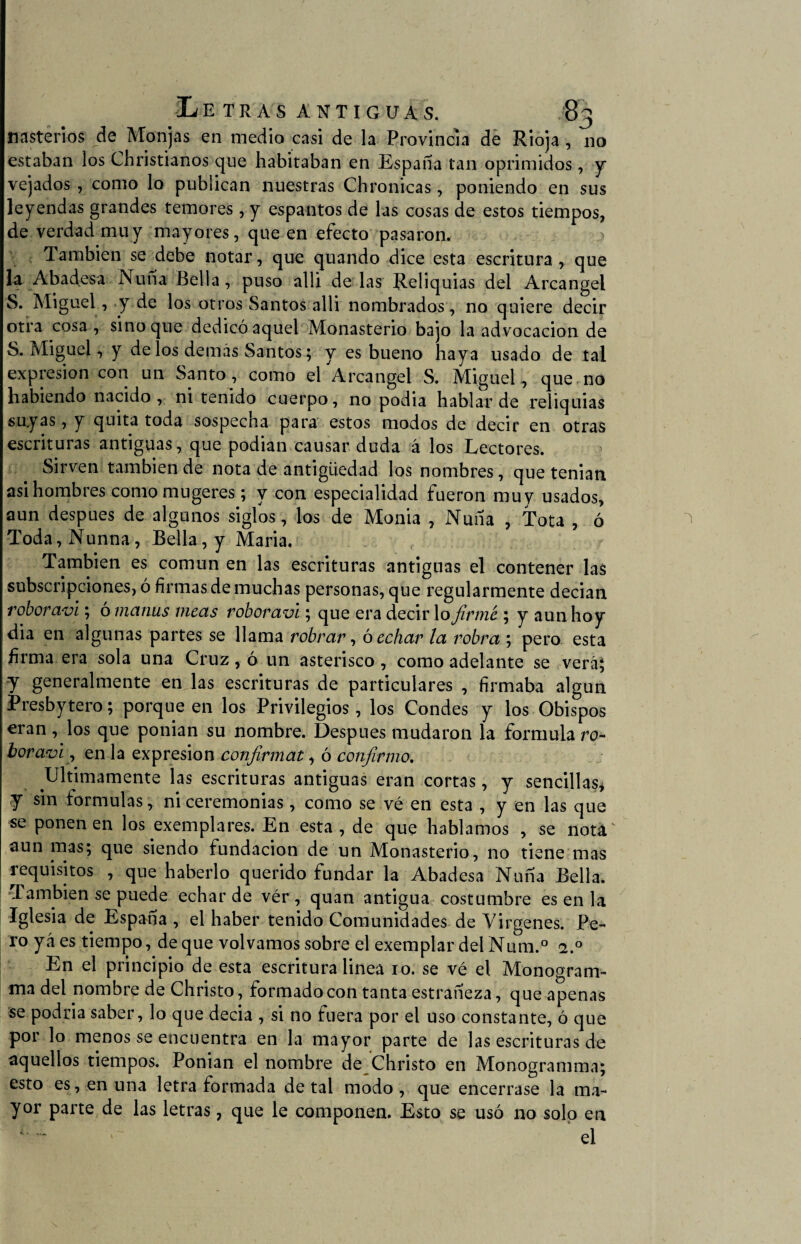 nasterios de Monjas en medio casi de la Provincia de Rioja , no estaban los Christianos que habitaban en España tan oprimidos, y vejados, como lo publican nuestras Chronicas, poniendo en sus leyendas grandes temores, y espantos de las cosas de estos tiempos, de verdad muy mayores, que en efecto pasaron. También se debe notar, que quando dice esta escritura, que la Abadesa Nuña Bella, puso allí de las Reliquias del Arcángel S. Miguel, y de los otros Santos alli nombrados, no quiere decir otra cosa, sino que dedicó aquel Monasterio bajo la advocación de S. Miguel, y de los demás Santos; y es bueno haya usado de tal expresión con un Santo, como el Arcángel S. Miguel, que no habiendo nacido, ni tenido cuerpo, no podia hablar de reliquias suyas, y quita toda sospecha para estos modos de decir en otras escrituras antiguas, que podían causar duda á los Lectores. Sirven también de nota de antigüedad los nombres, que tenian asi hombres como mugeres; y con especialidad fueron muy usados, aun después de algunos siglos, los de Monia , Nuña , Tota , ó Toda,Nunna, Bella, y María. También es común en las escrituras antiguas el contener las subscripciones, ó firmas de muchas personas, que regularmente decían roboravl; ómanus meas roboravi; que era decirlo firmé ; y aun hoy dia en algunas partes se llama robrar, ó echar la robra ; pero esta firma era sola una Cruz, o un asterisco, como adelante se veráj y generalmente en las escrituras de particulares , firmaba algún Presbytero; porque en los Privilegios, los Condes y los Obispos eran, los que ponían su nombre. Después mudaron la formula ro¬ boravi , en la expresión confirmat, ó confirmo. Ultimamente las escrituras antiguas eran cortas, y sencillas* y sin formulas, ni ceremonias, como se vé en esta , y en las que se ponen en los exemplares. En esta, de que hablamos , se nota' aun mas; que siendo fundación de un Monasterio, no tiene mas requisitos , que haberlo querido fundar la Abadesa Nuña Bella. También se puede echar de vér , quan antigua costumbre es en la Iglesia de España , el haber tenido Comunidades de Vírgenes. Pe¬ ro yáes tiempo, deque volvamos sobre el exemplar delNum.° 2.0 En el principio de esta escritura linea 10. se vé el Monogram- ma del nombre de Christo, formado con tanta estrañeza, que apenas se podría saber, lo que decía , si no fuera por el uso constante, ó que por lo menos se encuentra en la mayor parte de las escrituras de aquellos tiempos. Ponían el nombre de Christo en Monogramma; esto es, en una letra formada de tal modo, que encerrase la ma¬ yor parte de las letras, que le componen. Esto se usó no solo en el