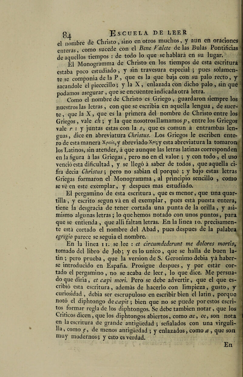 el nombre de Christo, sino en otros muchos, y aun en oraciones enteras, como sucede con el Bene Vatete de las Bulas Pontificias de aquellos tiempos : de todo lo que se hablará en su lugar. . El Monogramma de Christo en los tiempos de esta escritura estaba poco estudiado, y sin travesura especial ; pues solamen¬ te se componía de la P , que es la que baja con su palo recto, y sacándole el piececillo; y la X, enlazada con dicho palo, sin que podamos asegurar , que se encuentre indicada otra letra. Como el nombre de Christo es Griego , guardaron siempre los nuestros las letras, con que se escribia en aquella lengua , de suer¬ te , que la X, que es la primera del nombre de Christo entre los Griegos, vale ch ; y la que nosotros llamamos /?, entre los Griegos vale r : y juntas estas con la que es común á entrambas len¬ guas , dice en abreviatura Chñstus, Los Griegos le escriben ente¬ ro de esta manera Xfisés,y abreviado xp«;y esta abreviatura la tomaron los Latinos, sin atender, á que aunque las letras latinas corresponden en la figura á las Griegas, pero no en el valor ; y con todo , el uso venció esta dificultad , y se llegó á saber de todos, que aquella ci¬ fra decia Christus; pero no sabían el porqué ; y bajo estas letras Griegas formaron el Monogramma , al principio sencillo , como sevéen este exemplar, y después mas estudiado. El pergamino de esta escritura , que es menor, que una quar- tilla, y escrito según vá en el exemplar, pues está puesta entera, tiene la desgracia de tener cortada una punta de la orilla, y asi¬ mismo algunas letras; lo que hemos notado con unos puntos, para que se entienda , que alli faltan letras. En la linea io. precisamen¬ te está cortado el nombre del Abad, pues después de la palabra egregio parece se seguía el nombre. En la linea 11. se lee : et circumdederunt me dolores mortis, tomado del libro de Job; y es lo único, que se halla de buen la- tin ; pero prueba , que la versión de S. Gerónimo debía yá haber¬ se introducido en España. Prosigue después, y por estár cor¬ tado el pergamino, no se acaba de leer, lo que dice. Me persua¬ do que diría, et capí morí Pero se debe advertir, que el que es¬ cribió esta escritura, además de hacerlo con limpieza, gusto, y curiosidad , debía ser escrupuloso en escribir bien el latín , porque notó el diphtongo de capit; bien que no se puede por estos escri¬ tos formar regla de los diphtongos. Se debe también notar, que los Críticos dicen, que los diphtongos abiertos, como ae, oe7 son nota en la escritura de grande antigüedad ; señalados con una virguli¬ lla , como de menos antigüedad ; y enlazados, como a , que son muy modernos; y esto es verdad. En