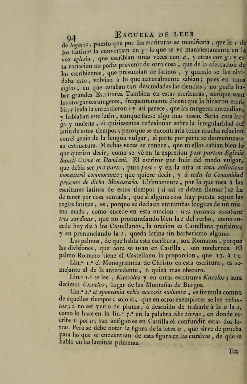 de logares, puesto que por las escrituras se manifiesta , que la c de los Latinos la convertian en g: loque se vé manifiestamente en la voz iglesia , que escribian unas veces con c, y otras con^: y es¬ ta variación no podia provenir de otra cosa , que de la afectación de los escribientes, que presumian de latinos , y quando se les olvi¬ daba esto, volvian á lo que naturalmente sabian; pues en unos siglos, en que estaban tan descuidadas las ciencias, no podia ha¬ ber grandes Escritores. También en estas escrituras, aunque sean los otorgantes mugeres, freqüentemente dicen: que la hicieron escri¬ bir, y leída la entendieron : y asi parece, que las mugeres entendian, y hablaban este latin , aunque fuese algo mas tosco. Sería cosa lar¬ ga y molesta , si quisiésemos reflexionar sobre la irregularidad del latin de estos tiempos; pero que se encontraría tener mucha relación con el genio de la lengua vulgar , si parte por parte se desmenuzase su extructura. Muchas veces se conoce , que ni ellos sabian bien lo que querían decir, como se vé en la expresión post partem Eglesle Sancti Cosme et Damiani. El escritor por huir del modo vulgar, que debia ser pro parte, puso post: y en la otra et tota collatione monasterii commorante; que quiere decir, y á toda la Comunidad presente de dicho Monasterio. Ultimamente, por lo que toca á las escrituras latinas de estos tiempos (si asi se deben llamar) se ha de tener por cosa sentada , que si alguna cosa hay puesta según las reglas latinas, es, porque se deciaen entrambas lenguas de un mis¬ mo modo , como sucede en esta oración : tres pastores assabant tres sardinas , que no pronunciando bien la t del verbo , como su¬ cede hoy dia á los Castellanos, la oración es Castellana purísima; y en pronunciando la í, queda latina sin barbarismo alguno. Los palmos, de que habla esta escritura, son Romanos, porque las divisiones, que aora se usan en Castilla , son modernas. Ei palmo Romano tiene al Castellano la proporción, que 12. á 13. Lin.a i.a el Monogramma de Christo en esta escritura, es se¬ mejante al de la antecedente, ó quizá mas obscuro. Lin.a i.a se lee , Raozolos y en otras escrituras Kazolos; aora decimos Cozueloslugar de las Montañas de Burgos. Lin.a 2.a et spontania nobis accessit volumta , es formula común de aquellos tiempos; solo sí, que en otros exemplares se lee volun¬ tas ; á no ser yerro de pluma, ó descuido de trabarle á la a la s, como lo hace en la lin.a en la palabra sibe térras, en donde es¬ cribe b por u\ tan antiguo es en Castilla el confundir estas dos le¬ tras. Pero se debe notar la figura déla letra a , que sirve de prueba para lasque se encuentran de esta figura en las cursivas, de que se habló en las laminas primeras. En