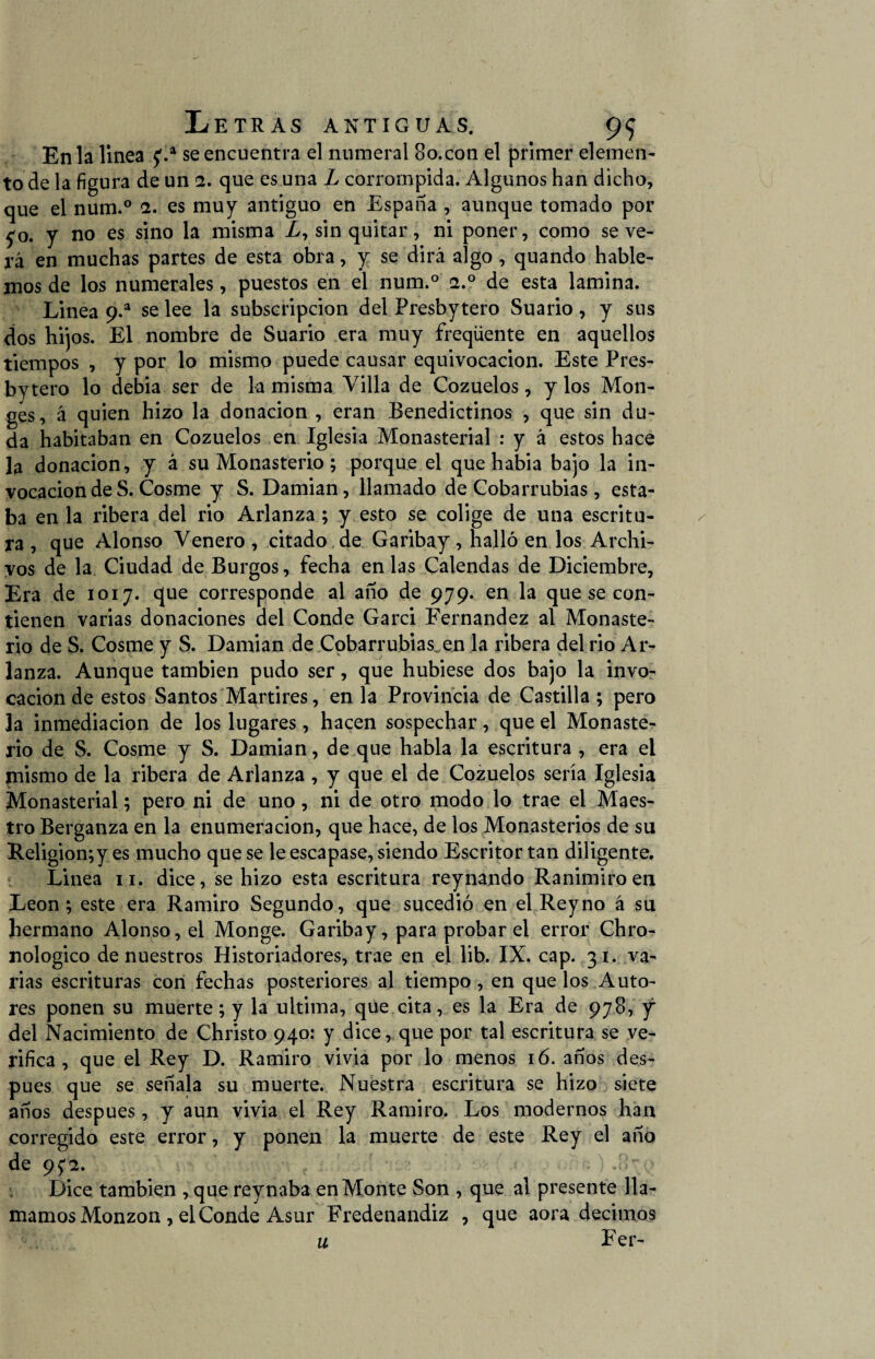 En la linea £.a se encuentra el numeral 8o.con el primer elemen¬ to de la figura de un 2. que es una L corrompida. Algunos han dicho, que el num.° 2. es muy antiguo en España , aunque tomado por £0. y no es sino la misma A, sin quitar, ni poner, como seve¬ ra en muchas partes de esta obra, y se dirá algo , quando hable¬ mos de los numerales, puestos en el num.° a.° de esta lamina. Linea 9.a se lee la subscripción del Presbytero Suario , y sus dos hijos. El nombre de Suario era muy freqüente en aquellos tiempos , y por lo mismo puede causar equivocación. Este Pres¬ bytero lo debia ser de la misma Villa de Cozuelos, y los Mon- ges, á quien hizo la donación , eran Benedictinos , que sin du¬ da habitaban en Cozuelos en Iglesia Monasterial : y á estos hace la donación, y á su Monasterio ; porque el que habia bajo la in¬ vocación de S. Cosme y S. Damian, llamado de Cobarrubias, esta¬ ba en la ribera del rio Arlanza ; y esto se colige de una escritu¬ ra , que Alonso Venero, citado de Garibay, halló en los Archi¬ vos de la Ciudad de Burgos, fecha en las Calendas de Diciembre, Era de 1017. que corresponde al año de 979. en la que se con¬ tienen varias donaciones del Conde Garci f'ernandez al Monaste¬ rio de S. Cosme y S. Damian de Cobarrubias. en la ribera del rio Ar¬ lanza. Aunque también pudo ser, que hubiese dos bajo la invo¬ cación de estos Santos Mártires, en la Provincia de Castilla ; pero la inmediación de los lugares, hacen sospechar, que el Monaste¬ rio de S. Cosme y S. Damian, de que habla la escritura , era el mismo de la ribera de Arlanza , y que el de Cozuelos sería Iglesia Monasterial; pero ni de uno, ni de otro modo lo trae el Maes¬ tro Berganza en la enumeración, que hace, de los Monasterios de su Religion;yes mucho que se le escapase, siendo Escritor tan diligente. Linea 11. dice, se hizo esta escritura reynando Ranimiroen León; este era Ramiro Segundo, que sucedió en el Reyno á su hermano Alonso, el Monge. Garibay, para probar el error Chro- nologico de nuestros Historiadores, trae en el lib. IX. cap. 31. va¬ rías escrituras con fechas posteriores al tiempo, en que los Auto¬ res ponen su muerte; y la ultima, que cita, es la Era de 978, y del Nacimiento de Christo 940: y dice, que por tal escritura se ve¬ rifica , que el Rey D. Ramiro vivia por lo menos 16. años des¬ pués que se señala su muerte. Nuestra escritura se hizo siete años después, y aun vivia el Rey Ramiro. Los modernos han corregido este error, y ponen la muerte de este Rey el año de 9^2. • .íE Dice también , que reynaba en Monte Son , que al presente lla¬ mamos Monzon , el Conde Asur Fredenandiz , que aora decimos u Fer-
