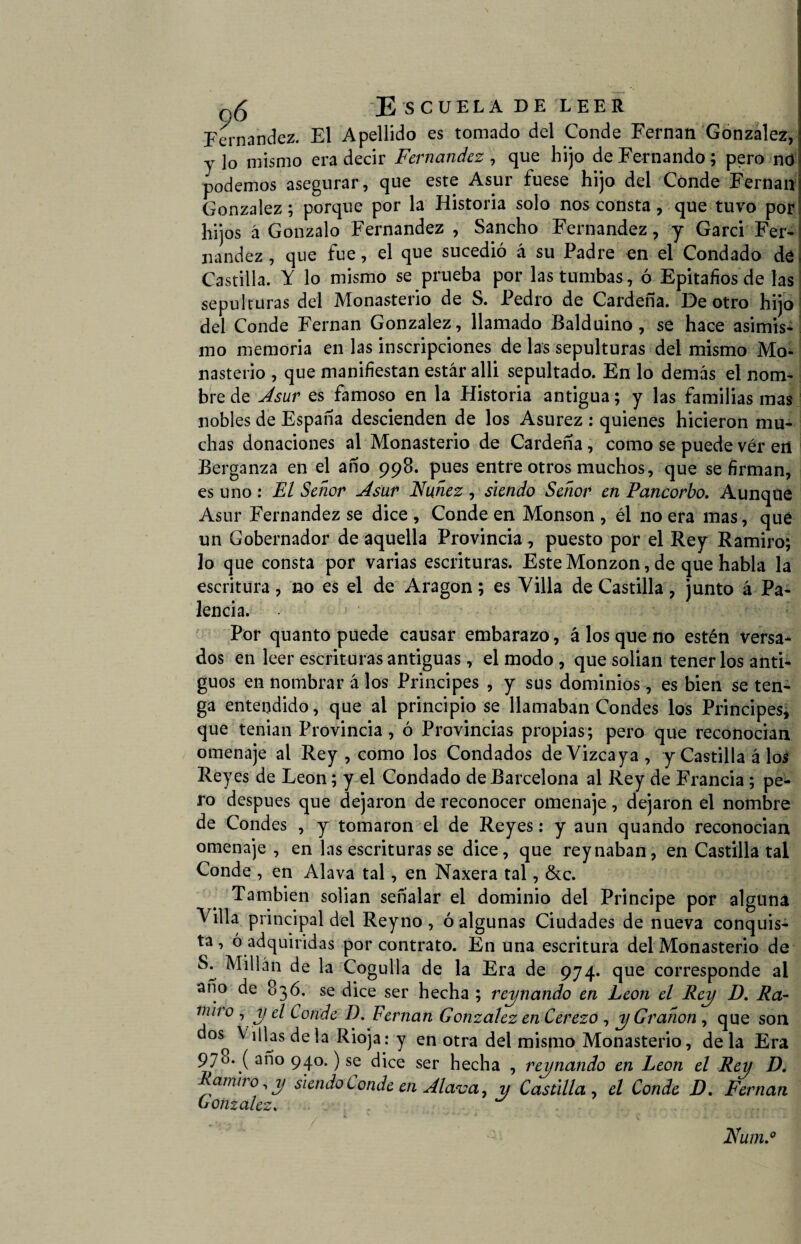 Fernandez. El Apellido es tomado del Conde Fernán González, y lo mismo era decir Fernandez , que hijo de Fernando; pero nd podemos asegurar, que este Asur fuese hijo del Conde Fernán González; porque por la Historia solo nos consta, que tuvo por hijos á Gonzalo Fernandez , Sancho Fernandez, y Garci Fer¬ nandez , que fue, el que sucedió á su Padre en el Condado dé Castilla. Y lo mismo se prueba por las tumbas, ó Epitafios de las sepulturas del Monasterio de S. Pedro de Cardeña. De otro hijo del Conde Fernán González, llamado Balduino, se hace asimis¬ mo memoria en las inscripciones de las sepulturas del mismo Mo¬ nasterio , que manifiestan estar alli sepultado. En lo demás el nom¬ bre de A sur es famoso en la Historia antigua; y las familias mas nobles de España descienden de los Asurez : quienes hicieron mu¬ chas donaciones al Monasterio de Cardeña, como se puede ver ert Berganza en el año 998. pues entre otros muchos, que se firman, es uno : El Señor Asur Nudez , siendo Señor en Pancorbo. Aunque Asur Fernandez se dice , Conde en Monson , él no era mas, qué un Gobernador de aquella Provincia, puesto por el Rey Ramiro; lo que consta por varias escrituras. Este Monzon, de que habla la escritura, no es el de Aragón; es Villa de Castilla, junto á Pa¬ tencia. Por quanto puede causar embarazo, á los que no estén versa¬ dos en leer escrituras antiguas, el modo , que solian tenerlos anti¬ guos en nombrar á los Principes , y sus dominios, es bien se ten¬ ga entendido, que al principio se llamaban Condes los Principes, que tenian Provincia, ó Provincias propias ; pero que reconocían omenaje al Rey , como los Condados de Vizcaya, y Castilla á los Reyes de León; y el Condado de Barcelona al Rey de Francia; pe¬ ro después que dejaron de reconocer omenaje, dejaron el nombre de Condes , y tomaron el de Reyes: y aun quando reconocian omenaje, en las escrituras se dice, que reynaban, en Castilla tal Conde , en Alava tal, en Naxera tal, &c. También solian señalar el dominio del Principe por alguna Villa principal del Reyno , ó algunas Ciudades de nueva conquis¬ ta, ó adquiridas por contrato. En una escritura del Monasterio de S: Pillán de la Cogulla de la Era de 974. que corresponde al año de 836. se dice ser hecha ; reinando en León el Rey D. Ra¬ miro , y el Conde D. Fernán González en Cerezo , yGranon , que son doso ^ ldas Ia Rioja: y en otra del mismo Monasterio, de la Era 970. ( año 940.) se dice ser hecha , reynando en León el Rey D. arniro, y siendo Conde en Alava, y Castilla , el Conde D. Fernán Oonzalez, Num.°