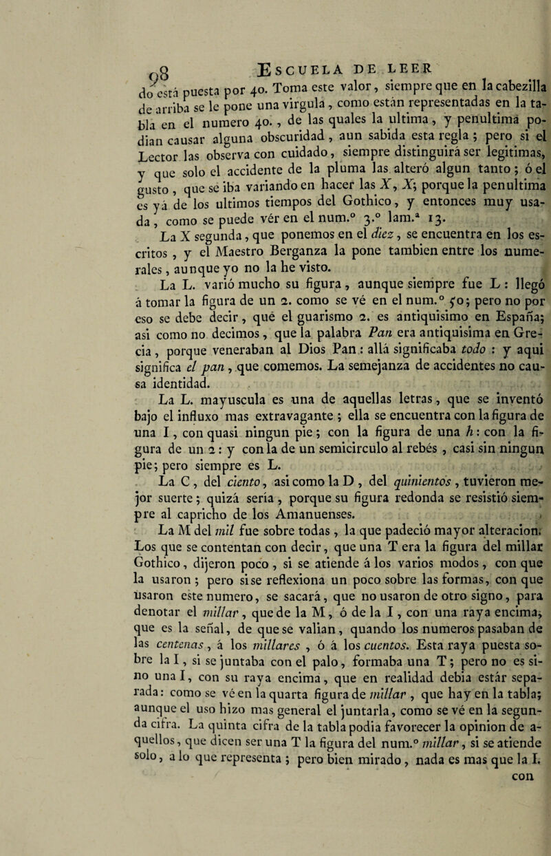 do está puesta por 40. Toma este valor, siempre que en lacabezilla de arriba se le pone una virgula , como están representadas en la ta¬ bla en el numero 40. , de las quales la ultima, y penúltima po¬ dían causar alguna obscuridad, aun sabida esta regla ; pero si el Lector las observa con cuidado, siempre distinguirá ser legitimas, y qUe solo el accidente de la pluma las alteró algún tanto; ó el gusto , que se iba variando en hacer las X, X; porque la penúltima es yá de los últimos tiempos del Gothico, y entonces muy usa¬ da, como se puede ver en el num.° 3.0 lam.a 13. La X segunda, que ponemos en el diez, se encuentra en los es¬ critos , y el Maestro Berganza la pone también entre los nume¬ rales , aunque yo no la he visto. La L. varió mucho su figura, aunque siempre fue L: llegó á tomar la figura de un 2. como se vé en el num.° £0; pero no por eso se debe decir, que el guarismo 2. es antiquísimo en España; asi como no decimos, que la palabra Pan era antiquísima en Gre¬ cia , porque veneraban al Dios Pan: allá significaba todo : y aquí significa el pan , que comemos. La semejanza de accidentes no cau¬ sa identidad. La L. mayúscula es una de aquellas letras, que se inventó bajo el influxo mas extravagante; ella se encuentra con la figura de una I, con quasi ningún pie; con la figura de una h: con la fL gura de un 2: y con la de un semicírculo al rebés , casi sin ningún pie; pero siempre es L. La C , del ciento, asi como la D , del quinientos , tuvieron me¬ jor suerte; quizá sería, porque su figura redonda se resistió siem¬ pre al capricho de los Amanuenses. La M del mil fue sobre todas, la que padeció mayor alteración, Los que se contentan con decir, que una T era la figura del millar Gothico, dijeron poco , si se atiende á los varios modos, con que la usaron ; pero sise reflexiona un poco sobre las formas, con que usaron este numero, se sacará, que no usaron de otro signo, para denotar el millar , que de la M, ó de la I, con una raya encima* que es la señal, de que se valían, quando los números pasaban de las centenas, á los millares , ó á los cuentos. Esta raya puesta so¬ bre la I, si se juntaba con el palo, formaba una T; pero no es si¬ no unal, con su raya encima, que en realidad debía estár sepa¬ rada: como se véenlaquarta figura de millar , que hay en la tabla; aunque el uso hizo mas general el juntarla, como se vé en la segun¬ da citra. La quinta cifra de la tabla podía favorecer la opinión de a- quellos, que dicen ser una T la figura del num.° millar, si se atiende solo, a lo que representa ; pero bien mirado, nada es mas que la I, con