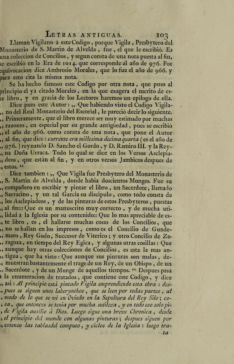 Llaman Vigilano á este Codigo , porque Vigila , Presbytero del Monasterio de S. Martin de Alveída , fue , el que le escribió. Es una colección de Concilios, y según consta de una nota puesta al fin, se escribió en la Era de 1014. que corresponde al año de 976. Por equivocación dice Ambrosio Morales, que lo fue el año de 966. y para esto cita la misma nota. Se ha hecho famoso este Codigo por otra nota , que puso al principio el yá citado Morales, en la que exagera el mérito de es¬ te libro, y en gracia de los Lectores haremos un epilogo de ella. Dice pues este Autor :,, Que habiendo visto el Codigo Vigila- , no del Real Monasterio del Escorial, le pareció decir lo siguiente. , Primeramente, que el libro merece ser muy estimado por muchas , razones, en especial por su grande antigüedad, pues se escribió , el año de 966. como consta de una nota , que pone el Autor , al fin, que dice: cúrrente era milésima décimaquarta ( es el año de , 97ó.) reynando D. Sancho el Gordo, y D. Ramiro III. y la Rey- , na Doña Urraca. Todo lo qual se dice en los Versos Asclepia- , déos, que están al fin , y en otros versos Jámbicos después de , estos. “ Dice también :,, Que Vigila fue Presbytero del Monasterio de , S. Martin de Alvelda , donde habia doscientos Monges. Fue su , compañero en escribir y pintar el libro , un Sacerdote, llamado , Sarracino, y un tal Garcia su discípulo, como todo consta de , los Asclepiadeos, y de las pinturas de estos Presby teros, puestas , al fin::: Que es un manuscrito muy correcto , y de mucha uti- , lidad á la Iglesia por su contenido:: Que lo mas apreciable de es- , te libro , es , el hallarse muchas cosas de los Concilios, que , no se hallan en los impresos, como es el Concilio de Gunde- , maro , Rey Godo, Succesor de Viterico ; y otro Concilio de Za- , ragoza, en tiempo del Rey Egica, y algunas otras cosillas: Que , aunque hay otras colecciones de Concilios, es esta la mas an- , tigua , que ha visto : Que aunque sus pinturas son malas, de- , muestran bastantemente el tragede un Rey, de un Obispo , de un , Sacerdote , y de un Monge de aquellos tiempos. “ Después pasa la enumeración de tratados, que contiene este Codigo , y dice , asi: Al principio está pintado Vigila emprendiendo esta obra : des- , pues se siguen unos laberynthos , que se leen por todas partes , al , modo de lo que se ve en Oviedo en la Sepultura del Rey Silo; co~ , sa, que entonces se tenia por mucha sutileza , y en todo eso solo pi- , de Vigila auxilio á Dios. Luego sigue una breve Chronica , desde , el principio del mundo con algunas pinturas ; después siguen por ¡, extenso las tablasdel computo, y ciclos de la Iglesia : luego tra¬ ta