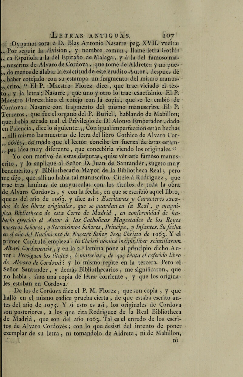 :' Oygamos aora á D. Blas Antonio Nasarre pag. XVII. vuelta: „ Por seguir la división , y nombre común , llamé letra Gothw ca Española á la del Epitafio de Malaga , y á la del famoso ma- ,, nuscrito de Alvaro de Cordova , que tomé de Aldrete:: y no pue- ,, do menos de alabar la exactitud de este erudito Autor, después de haber cotejado con su estampa un fragmento del mismo manus- ,, crito. “ El P. Maestro Elorez dice , que trae viciado el tex¬ to ,. y la letra ; Nasarre , que uno y otro lo trae exactísimo. El P. Maestro Florez hizo el cotejo con la copia, que se le embió de Cordova: Nasarre con fragmento del mismo manuscrito. El P; Terreros, que fue el organo del P. Buriel, hablando de Mabillon; que habia sacado mal el Privilegio de D. Alonso Emperador , dado en Palencia , dicelo siguiente:.,, Con igual imperfección están hechas ,, alli mismo las muestras de letra del libro Gothico de Alvaro Cor- ,, dovés, de modo que el lector concibe en fuerza de estas estam- „ pas idea muy diferente, que concebirla viendo los originales. “ Yo con motivo de estas disputas , quise ver este famoso manus¬ crito , y lo supliqué al Señor 1). Juan de Santander , sugeto muy benemérito, y Bibliothecario Mayor de la Bibliotheca Real; pero me dijo, que,.alli no habia tal manuscrito. Citéle á Rodríguez , que trae tres laminas .de. mayúsculas con los titulos de toda la obra de Alvaro Cordovés, y con la fecha, en que se escribió aquel libro, que es del año de 1063. y dice asi : Escrituras y Caracteres saca¬ dos de los libros originales, que se guardan en la Real, y/ magni¬ fica' Bibliotheca de esta Corte de Madrid , en conformidad de ha¬ berlo ofrecido el Autor á las Catholicas Magestades de los Reyes nuestros Señores Serenísimos Señores, Principe, y Infantes. Su fecha en el año del Nacimiento de Nuestro Señor desu Christo de 1063. Y el primer Capitulo empieza : In Christi nomine incipit liber scintillarum Albari Corduvensis , y en la 2.a lamina pone al principio dicho Au¬ tor : Prosiguen los titulos , 6 materias , de que, trata el referido libro de Alvaro de Cordova : y lo mismo repite en la tercera. Pero el Señor Santandér, y demás Ribliothecarios, me significaron, que no habia , sino una copia dé letra corriente , y que los origina¬ les estaban en Cordova/ De los de Cordova dice el P. M. Florez , que son copia , y que halló en el mismo códice prueba cierta , de que estaba escrito an¬ tes del año de 1075/ Y si esto es asi, los originales de Cordova son posteriores, á los que cita Rodríguez de la Real Bibliotheca de Madrid , que son del año 1063. Tal es el enredo de los escri¬ tos de Alvaro Cordovés; con lo que desistí del intento de poner exemplar de su letra , ni tomándolo de Aldrete , ni de Mabillon, ' . ni