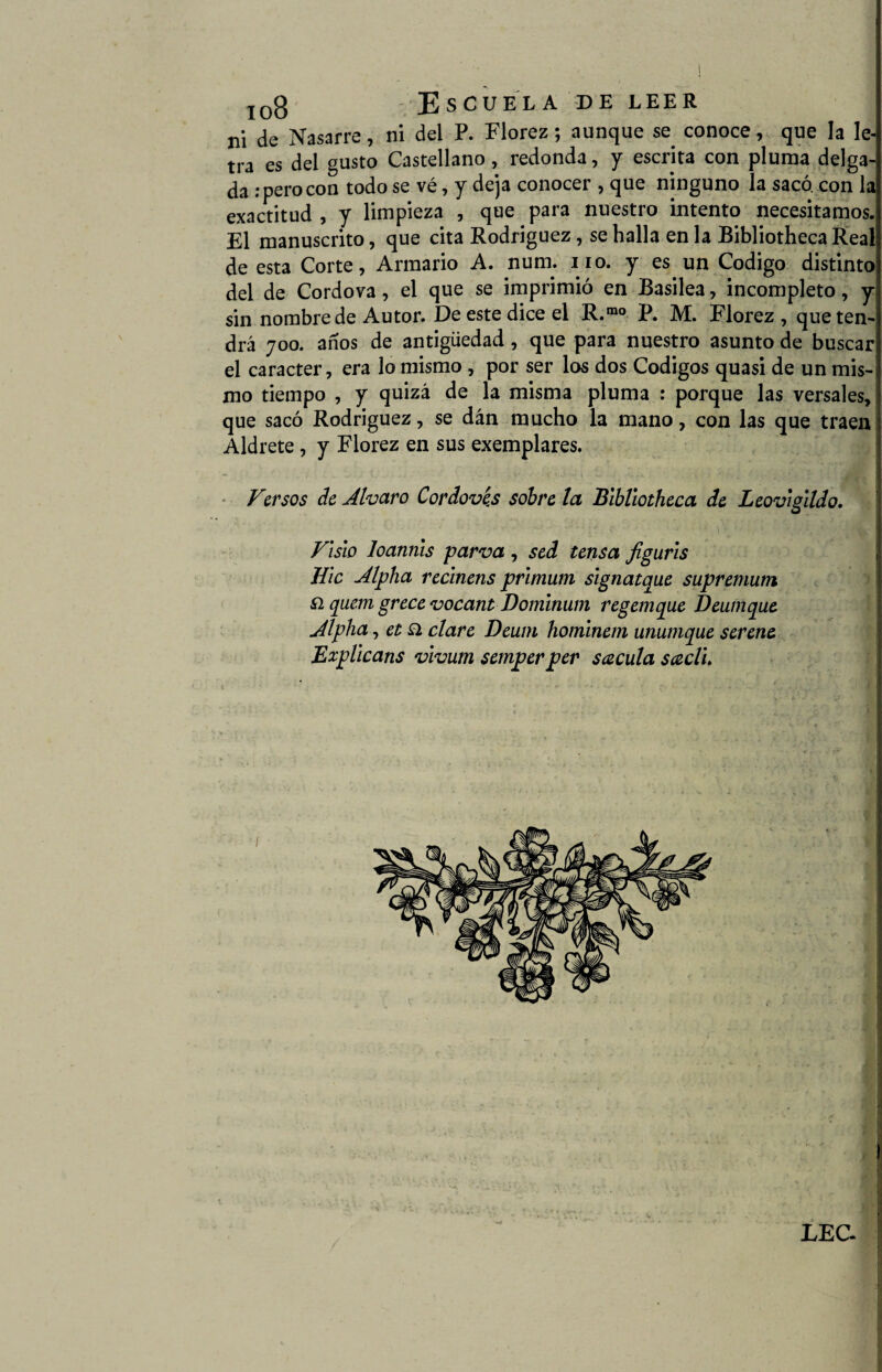 ni de Nasarre, ni del P. Florez; aunque se^ conoce, que la le¬ tra es del gusto Castellano, redonda, y escrita con pluma delga¬ da .-perocon todo se vé, y deja conocer , que ninguno la sacó, con la exactitud , y limpieza , que para nuestro intento necesitamos. El manuscrito, que cita Rodríguez, se halla en la Bibliotheca Real de esta Corte, Armario A. num. no. y es un Codigo distinto del de Cordova, el que se imprimió en Basilea, incompleto, y sin nombre de Autor. De este dice el R.rao P. M. Florez, que ten¬ drá 700. años de antigüedad, que para nuestro asunto de buscar el carácter, era lo mismo , por ser los dos Códigos quasi de un mis¬ mo tiempo , y quizá de la misma pluma : porque las versales, que sacó Rodriguez, se dán mucho la mano, con las que traen Aldrete , y Florez en sus exemplares. Versos de Alvaro Cordovés sobre la Bibliotheca de Leovigildo. Visio loannis parva, sed tensa figuris Hic Alpha reclnens primum signatque supremum í2 quem grece vocant Dominum regemque Deumque Alpha, et ¿1 clare Deum hornínem unumque serene Explicans vivurn semperper sécula scedi LEC- .