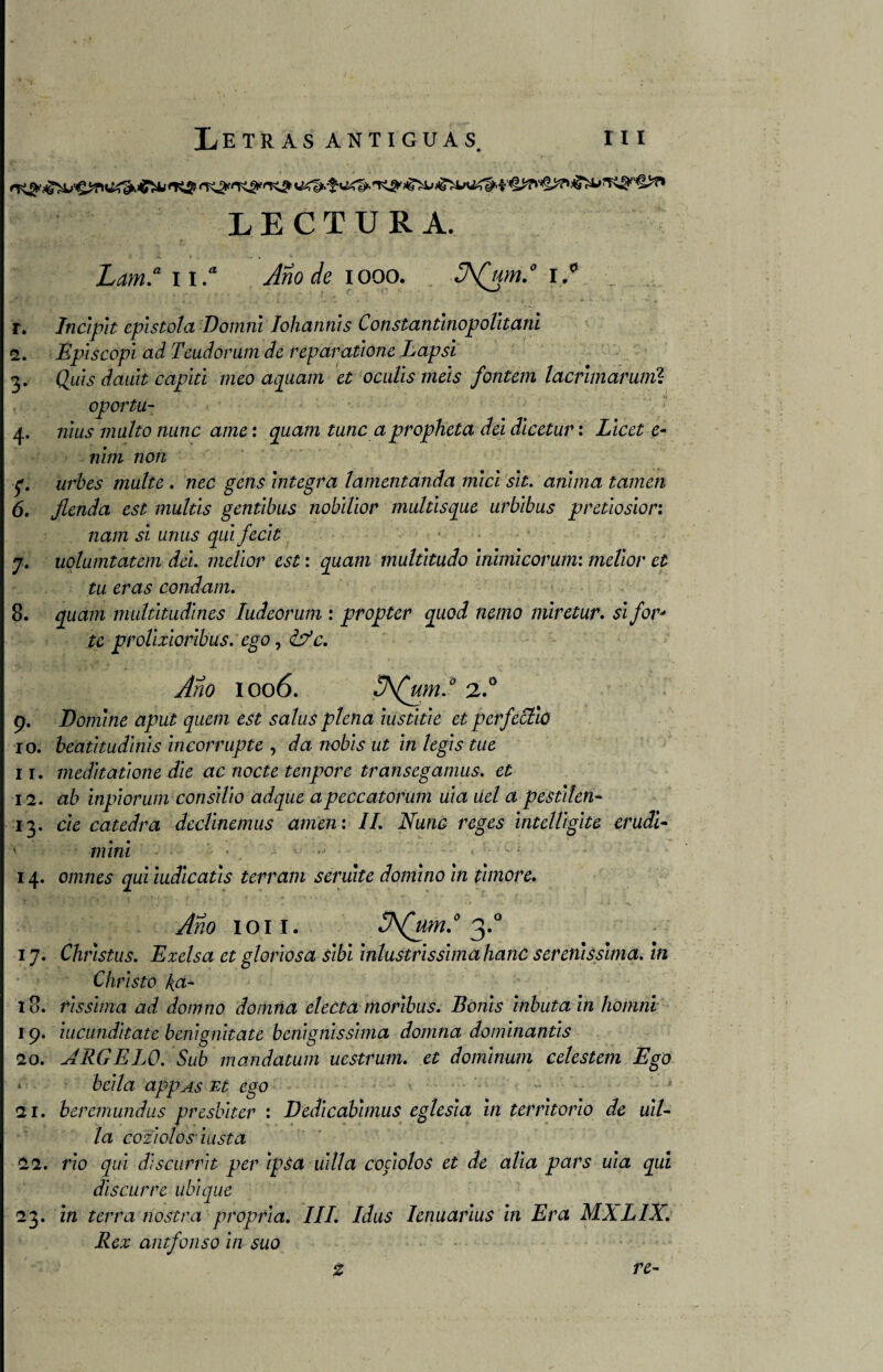 LECTURA. Lam.a it* Año de 1000. 3\(um.° I.0 r. Incipit epístola Domni Iohannis Constantinopolitani 2. Episcopi ad Teudorum de reparatione Lapsi 3. Quis dauit capiti meo aquam et oculis más fontem lacrimarunií oportu- 4. mus multo nunc ame: quam tune apropheta del dlcetuv: Licet e~ nhn non ■f. urbes multe . nec gens integra lamentanda nucí sit. anima tamen 6. fienda est mullís genúbus nobilior multisque urbibus pretlosior: nam si unus qui fecit 7. uolumtatem dá. melior est: quam multitudo inimicorum: melior el tu eras condam. 8. quam multitudines ludeorum : propter quod nemo miretur. si for- te prolixioribus. ego, &c. Año IO06. 3\(um.° 2.° 9. Domine aput quein est salus plena lustitie et perfectio 10. beatitudinis incorrupte , da nobls ut inlegis tue 11. meditatione dle ac nocte tenpore transegamus. et 12. ah inpiorum consdio adque apeccatorum uia uel a pestden* 13. cíe cátedra dedinemus amen: II. Nunc reges intelligite erudi- ■ mini ' , > - 14. omnes qui mdicatis terram seríate domino in thnore. Año IOII. !J\(um.0 3.0 17. Christus. Exelsa et gloriosa Sibl inlustrissimahanC serenissima. in Christo k.a- 18. rissima ad domno domna electa moribus. Bonis tributa in hoinni 19. iucunditate benignitate bcnignlsshna domna domlnantis 20. ARCELO. Sub mandatum uestrum. et dominum celestem Ego < beila appAs Et ego 21. beremundus presblter : Dedicabimus eglesia in territorio de uiL la coziolosiusta 22. rio qui discurrir per ipsa uilla coáolos et de alia pars uia qui discurre ubique 23. in térra nostra propria. III. Idus Ienuarius in Era MXLIX. Rex antfonso in suo % re-