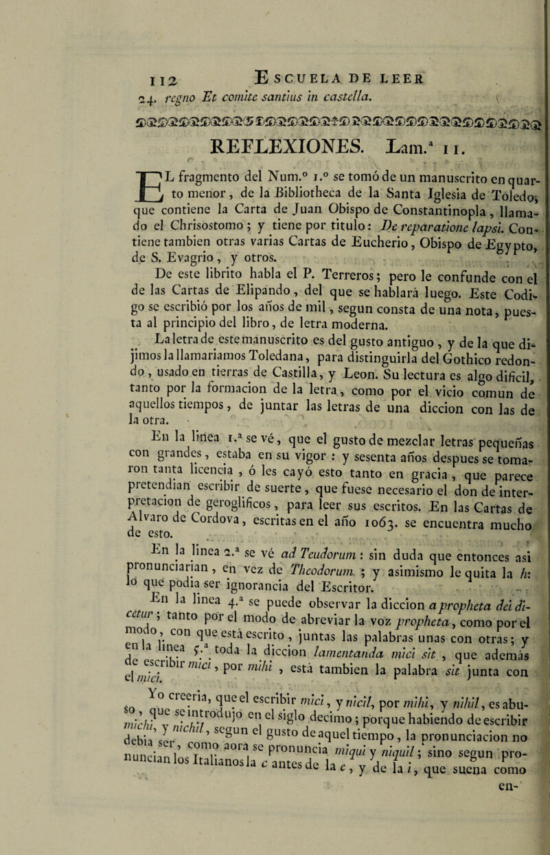 / ii2 Escuela de leer 24. regno Et comité santius in castilla. REFLEXIONES. Lam.a 11. E'L fragmento del Num.° i.° se tomó de un manuscrito en quar- j to menor, de la Bibliotheca de la Santa Iglesia de Toledo, que contiene la Carta de Juan Obispo de Constantinopla, llama¬ do el Chrisostomo ; y tiene por titulo: De reparatione lapsl Con¬ tiene también otras varias Cartas de Eucherio, Obispo deEgypto, de S. Evagrio , y otros. De este librito habla el P. Terreros; pero le confunde con el de las Cartas de Elipando, del que se hablará luego. Este Codi* go se escribió por los anos de mil, según consta de una nota, pues¬ ta al principio del libro, de letra moderna. La letra de este manuscrito es del gusto antiguo , y de la que di¬ jimos la llamaríamos Toledana, para distinguirla del Gothico redon¬ do , usado en tierras de Castilla, y León. Su lectura es algo difícil, tanto por la formación de la letra , como por el vicio común de aquellos tiempos, de juntar las letras de una dicción con las de la otra. e t ¿ JL, ' En la linea i.asevé, que el gusto de mezclar letras pequeñas con grandes, estaba en su vigor : y sesenta años después se toma¬ ron tanta licencia , ó les cayó esto tanto en gracia, que parece pietendian escribir de suerte , que fuese necesario el don de inter¬ pretación de geroglifíeos, para leer sus escritos. En las Cartas de Alvaro de Cordova, escritas en el año 1063. se encuentra mucho de esto. En la linea 2.a se vé ad Teudorum : sin duda que entonces asi pronunciarían, en vez de Theodorum ; y asimismo le quita la h: lo que podía ser ignorancia del Escritor. . . - En la linea 4.a se puede observar la dicción apropheta del di- cctm ’ tant0 por el modo de abreviar la voz propheta, como por el moto con que está escrito , juntas las palabras unas con otras; y u a mea p toda la dicción lamentando, mici sit , que además el miel mCl ’ P°r mlkÍ ’ £Stá tambien h P^bra sit junta con Yo creería, queel escribir miel, ymc/7, por mihi, y nihll, esabu- sfln.^10 ü)° cn ei siglo décimo ; porque habiendo de escribir debíaY mL U ’ sc§un gust0 deaquehiempo, la pronunciación no vf' *,ino “Bn ainesue la ¿, y de la z ? que suena como en-