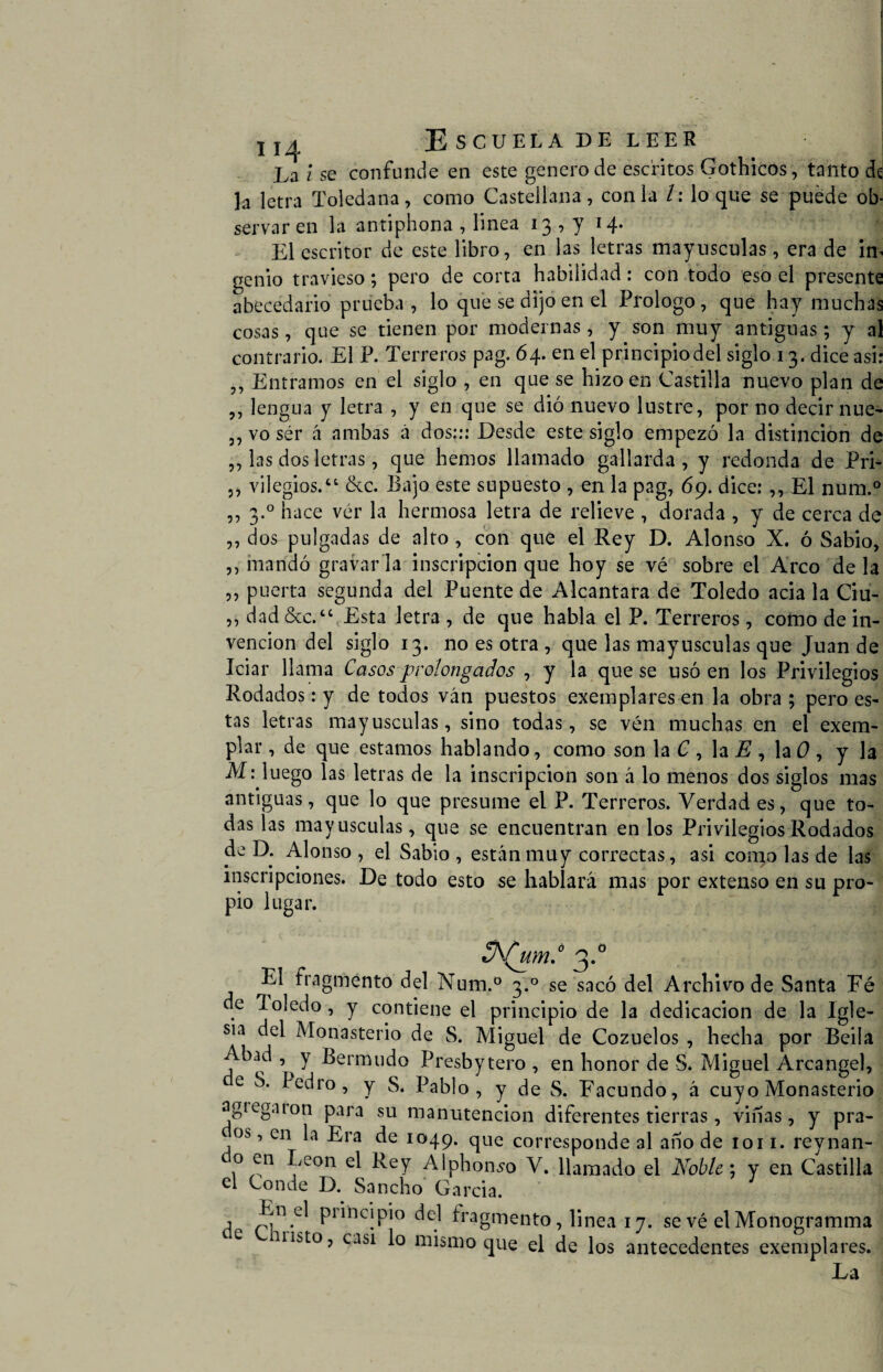 Escuela de leer j La i se confunde en este genero de escritos Gothicos, tanto de h letra Toledana, como Castellana, con la /: loque se puede ob¬ servar en la antiphona , linea 13 , y 14. El escritor de este libro, en las letras mayusculas, era de im genio travieso; pero de corta habilidad: con todo eso el presente abecedario prueba, lo que se dijo en el Prologo, que hay muchas cosas, que se tienen por modernas , y son muy antiguas; y al contrario. El P. Terreros pag. 64. en el principio del siglo 13. dice asi: Entramos en el siglo , en que se hizo en Castilla nuevo plan de ,, lengua y letra , y en que se dió nuevo lustre, por no decir nue- ,, vo ser á ambas á dos::: Desde este siglo empezó la distinción de ,, las dos letras, que hemos llamado gallarda, y redonda de Pri- ,, vilegios.“ &c. Bajo este supuesto , en la pag, 69. dice: ,, El num.° ,, 3.0 hace ver la hermosa letra de relieve , dorada , y de cerca de ,, dos pulgadas de alto , con que el Rey D. Alonso X. ó Sabio, ,, mandó gravar la inscripción que hoy se vé sobre el Arco de la ,, puerta segunda del Puente de Alcántara de Toledo acia la Ciu- ,, dad &c.“ Esta letra , de que habla el P. Terreros, como de in¬ vención del siglo 13. no es otra , que las mayusculas que Juan de Iciar llama Casos prolongados , y la que se usó en los Privilegios Rodados: y de todos ván puestos exemplares en la obra ; pero es¬ tas letras mayusculas, sino todas, se ven muchas en el exem- plar, de que estamos hablando, como son la C , la E , la 0 , y la M: luego las letras de la inscripción son á lo menos dos siglos mas antiguas, que lo que presume el P. Terreros. Verdad es, que to¬ das las mayusculas, que se encuentran en los Privilegios Rodados de D. Alonso , el Sabio , están muy correctas, asi como las de las inscripciones. De todo esto se hablara mas por extenso en su pro¬ pio lugar. t%(umd 3* El fragmento del Num.° 3.0 se sacó del Archivo de Santa Fé de Toledo, y contiene el principio de la dedicación de la Igle¬ sia del Monasterio de S. Miguel de Cozuelos , hecha por Beila Abad , y Bernaudo Presbytero , en honor de S. Miguel Arcángel, e S* ^e^ro 5 Y S. Pablo, y de S. Facundo, á cuyo Monasterio agiegaion para su manutención diferentes tierras , viñas, y pra- os, en la Era de 1049. que corresponde al año de 1011. reynan- o en León el Rey Alphonso V. llamado el Noble; y en Castilla el Conde D. Sancho Garda. a P1Ínc!Pio h^groento, linea 17. se vé el Monogramma misto, casi lo mismo que el de los antecedentes exemplares.